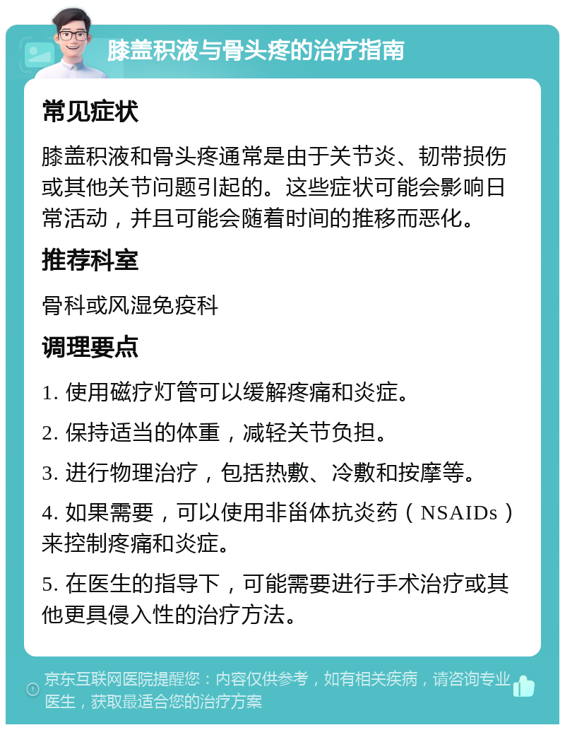 膝盖积液与骨头疼的治疗指南 常见症状 膝盖积液和骨头疼通常是由于关节炎、韧带损伤或其他关节问题引起的。这些症状可能会影响日常活动，并且可能会随着时间的推移而恶化。 推荐科室 骨科或风湿免疫科 调理要点 1. 使用磁疗灯管可以缓解疼痛和炎症。 2. 保持适当的体重，减轻关节负担。 3. 进行物理治疗，包括热敷、冷敷和按摩等。 4. 如果需要，可以使用非甾体抗炎药（NSAIDs）来控制疼痛和炎症。 5. 在医生的指导下，可能需要进行手术治疗或其他更具侵入性的治疗方法。