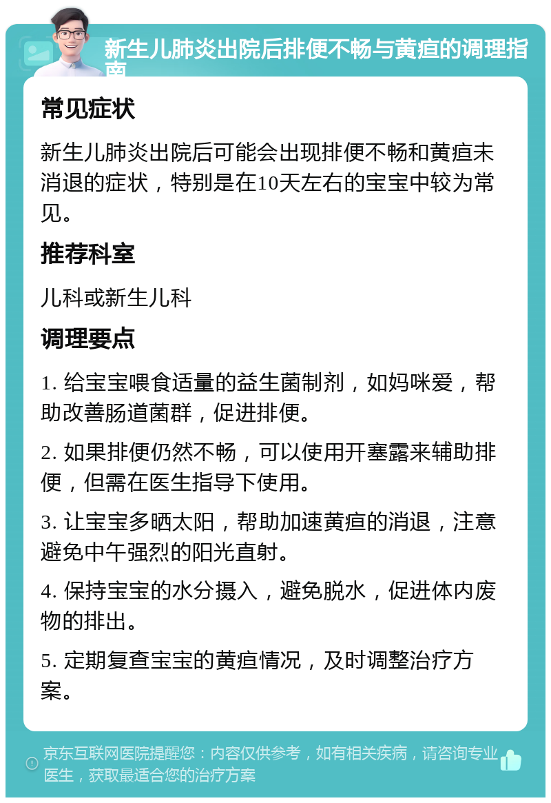 新生儿肺炎出院后排便不畅与黄疸的调理指南 常见症状 新生儿肺炎出院后可能会出现排便不畅和黄疸未消退的症状，特别是在10天左右的宝宝中较为常见。 推荐科室 儿科或新生儿科 调理要点 1. 给宝宝喂食适量的益生菌制剂，如妈咪爱，帮助改善肠道菌群，促进排便。 2. 如果排便仍然不畅，可以使用开塞露来辅助排便，但需在医生指导下使用。 3. 让宝宝多晒太阳，帮助加速黄疸的消退，注意避免中午强烈的阳光直射。 4. 保持宝宝的水分摄入，避免脱水，促进体内废物的排出。 5. 定期复查宝宝的黄疸情况，及时调整治疗方案。