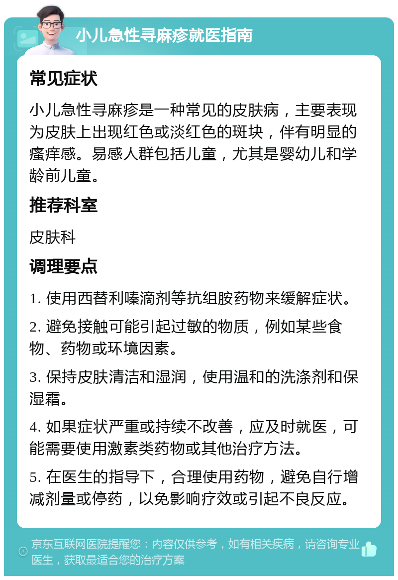 小儿急性寻麻疹就医指南 常见症状 小儿急性寻麻疹是一种常见的皮肤病，主要表现为皮肤上出现红色或淡红色的斑块，伴有明显的瘙痒感。易感人群包括儿童，尤其是婴幼儿和学龄前儿童。 推荐科室 皮肤科 调理要点 1. 使用西替利嗪滴剂等抗组胺药物来缓解症状。 2. 避免接触可能引起过敏的物质，例如某些食物、药物或环境因素。 3. 保持皮肤清洁和湿润，使用温和的洗涤剂和保湿霜。 4. 如果症状严重或持续不改善，应及时就医，可能需要使用激素类药物或其他治疗方法。 5. 在医生的指导下，合理使用药物，避免自行增减剂量或停药，以免影响疗效或引起不良反应。