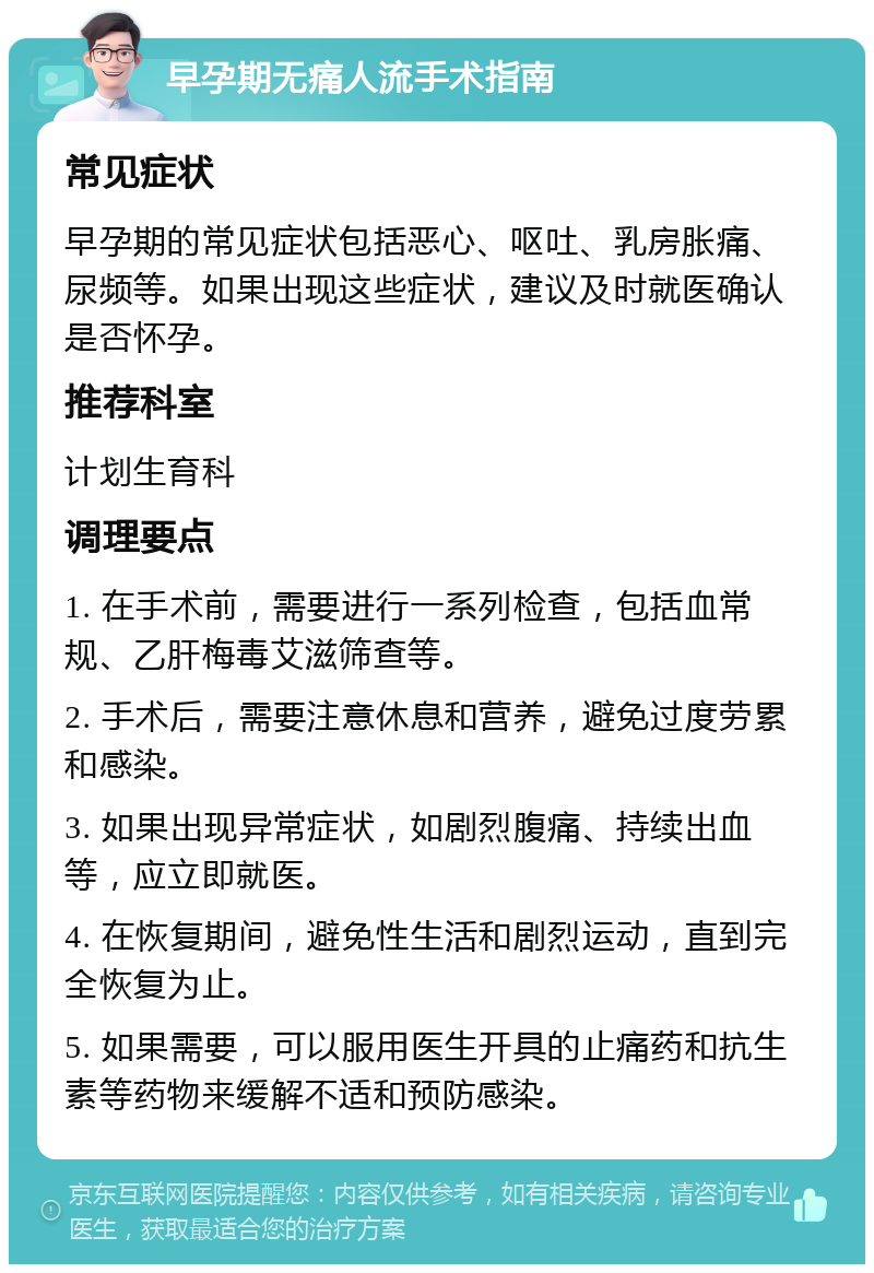 早孕期无痛人流手术指南 常见症状 早孕期的常见症状包括恶心、呕吐、乳房胀痛、尿频等。如果出现这些症状，建议及时就医确认是否怀孕。 推荐科室 计划生育科 调理要点 1. 在手术前，需要进行一系列检查，包括血常规、乙肝梅毒艾滋筛查等。 2. 手术后，需要注意休息和营养，避免过度劳累和感染。 3. 如果出现异常症状，如剧烈腹痛、持续出血等，应立即就医。 4. 在恢复期间，避免性生活和剧烈运动，直到完全恢复为止。 5. 如果需要，可以服用医生开具的止痛药和抗生素等药物来缓解不适和预防感染。