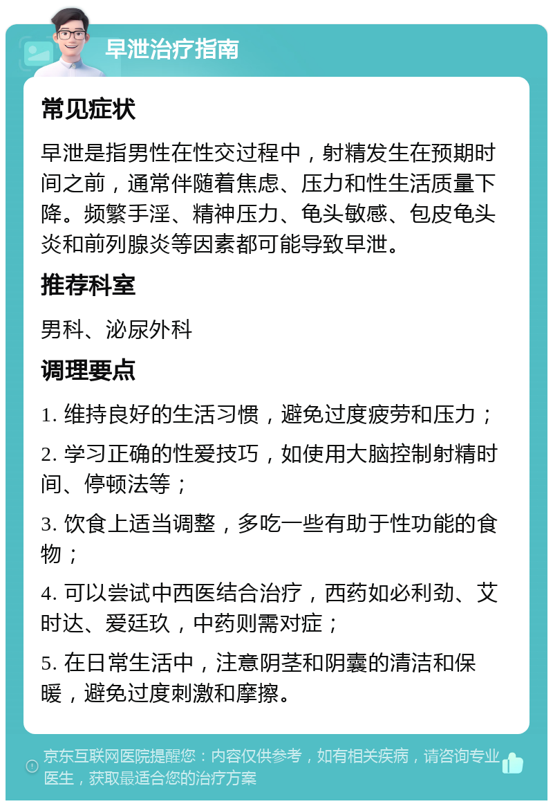 早泄治疗指南 常见症状 早泄是指男性在性交过程中，射精发生在预期时间之前，通常伴随着焦虑、压力和性生活质量下降。频繁手淫、精神压力、龟头敏感、包皮龟头炎和前列腺炎等因素都可能导致早泄。 推荐科室 男科、泌尿外科 调理要点 1. 维持良好的生活习惯，避免过度疲劳和压力； 2. 学习正确的性爱技巧，如使用大脑控制射精时间、停顿法等； 3. 饮食上适当调整，多吃一些有助于性功能的食物； 4. 可以尝试中西医结合治疗，西药如必利劲、艾时达、爱廷玖，中药则需对症； 5. 在日常生活中，注意阴茎和阴囊的清洁和保暖，避免过度刺激和摩擦。