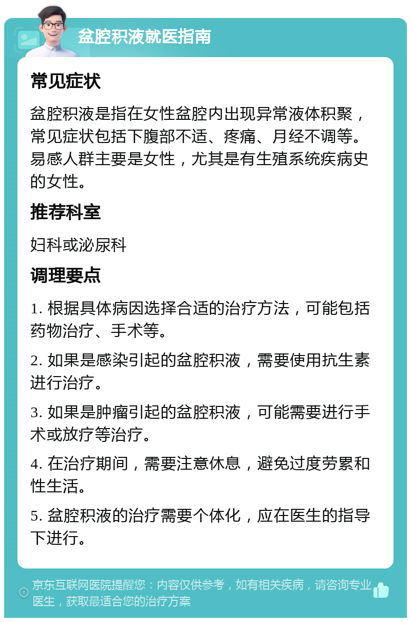 盆腔积液就医指南 常见症状 盆腔积液是指在女性盆腔内出现异常液体积聚，常见症状包括下腹部不适、疼痛、月经不调等。易感人群主要是女性，尤其是有生殖系统疾病史的女性。 推荐科室 妇科或泌尿科 调理要点 1. 根据具体病因选择合适的治疗方法，可能包括药物治疗、手术等。 2. 如果是感染引起的盆腔积液，需要使用抗生素进行治疗。 3. 如果是肿瘤引起的盆腔积液，可能需要进行手术或放疗等治疗。 4. 在治疗期间，需要注意休息，避免过度劳累和性生活。 5. 盆腔积液的治疗需要个体化，应在医生的指导下进行。