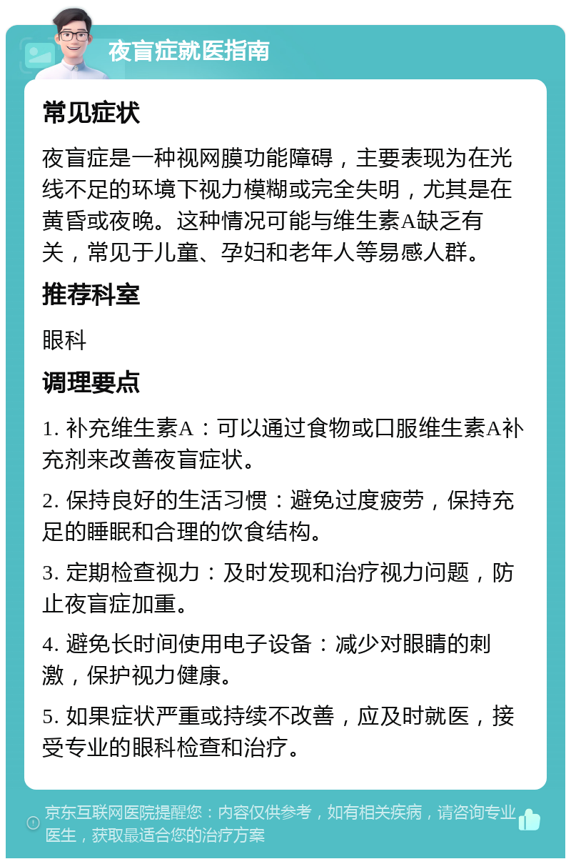 夜盲症就医指南 常见症状 夜盲症是一种视网膜功能障碍，主要表现为在光线不足的环境下视力模糊或完全失明，尤其是在黄昏或夜晚。这种情况可能与维生素A缺乏有关，常见于儿童、孕妇和老年人等易感人群。 推荐科室 眼科 调理要点 1. 补充维生素A：可以通过食物或口服维生素A补充剂来改善夜盲症状。 2. 保持良好的生活习惯：避免过度疲劳，保持充足的睡眠和合理的饮食结构。 3. 定期检查视力：及时发现和治疗视力问题，防止夜盲症加重。 4. 避免长时间使用电子设备：减少对眼睛的刺激，保护视力健康。 5. 如果症状严重或持续不改善，应及时就医，接受专业的眼科检查和治疗。