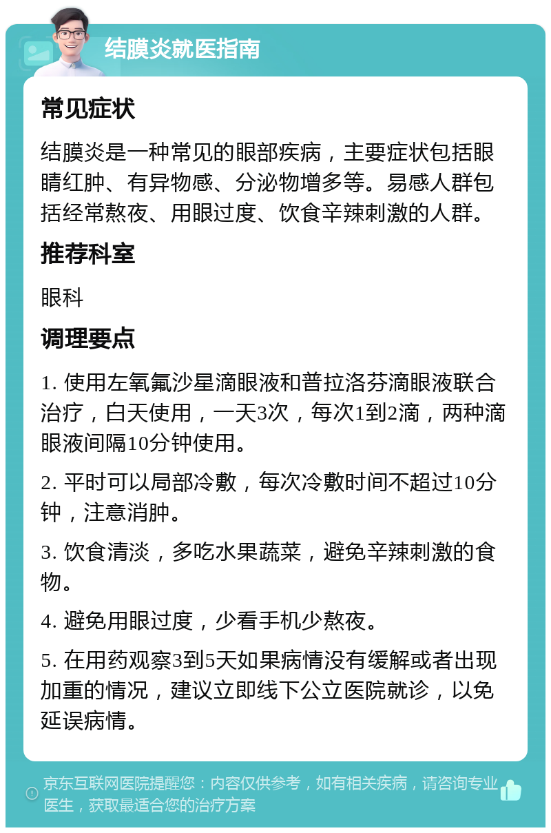 结膜炎就医指南 常见症状 结膜炎是一种常见的眼部疾病，主要症状包括眼睛红肿、有异物感、分泌物增多等。易感人群包括经常熬夜、用眼过度、饮食辛辣刺激的人群。 推荐科室 眼科 调理要点 1. 使用左氧氟沙星滴眼液和普拉洛芬滴眼液联合治疗，白天使用，一天3次，每次1到2滴，两种滴眼液间隔10分钟使用。 2. 平时可以局部冷敷，每次冷敷时间不超过10分钟，注意消肿。 3. 饮食清淡，多吃水果蔬菜，避免辛辣刺激的食物。 4. 避免用眼过度，少看手机少熬夜。 5. 在用药观察3到5天如果病情没有缓解或者出现加重的情况，建议立即线下公立医院就诊，以免延误病情。