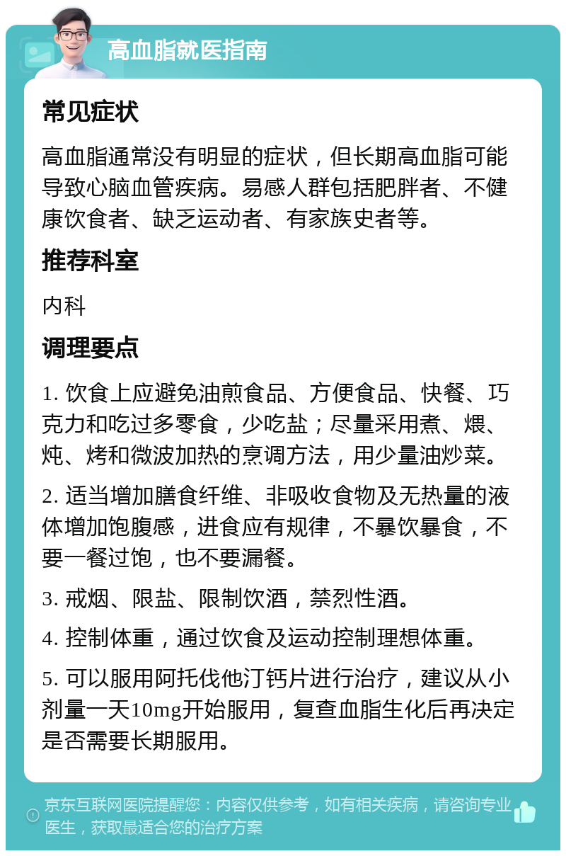 高血脂就医指南 常见症状 高血脂通常没有明显的症状，但长期高血脂可能导致心脑血管疾病。易感人群包括肥胖者、不健康饮食者、缺乏运动者、有家族史者等。 推荐科室 内科 调理要点 1. 饮食上应避免油煎食品、方便食品、快餐、巧克力和吃过多零食，少吃盐；尽量采用煮、煨、炖、烤和微波加热的烹调方法，用少量油炒菜。 2. 适当增加膳食纤维、非吸收食物及无热量的液体增加饱腹感，进食应有规律，不暴饮暴食，不要一餐过饱，也不要漏餐。 3. 戒烟、限盐、限制饮酒，禁烈性酒。 4. 控制体重，通过饮食及运动控制理想体重。 5. 可以服用阿托伐他汀钙片进行治疗，建议从小剂量一天10mg开始服用，复查血脂生化后再决定是否需要长期服用。