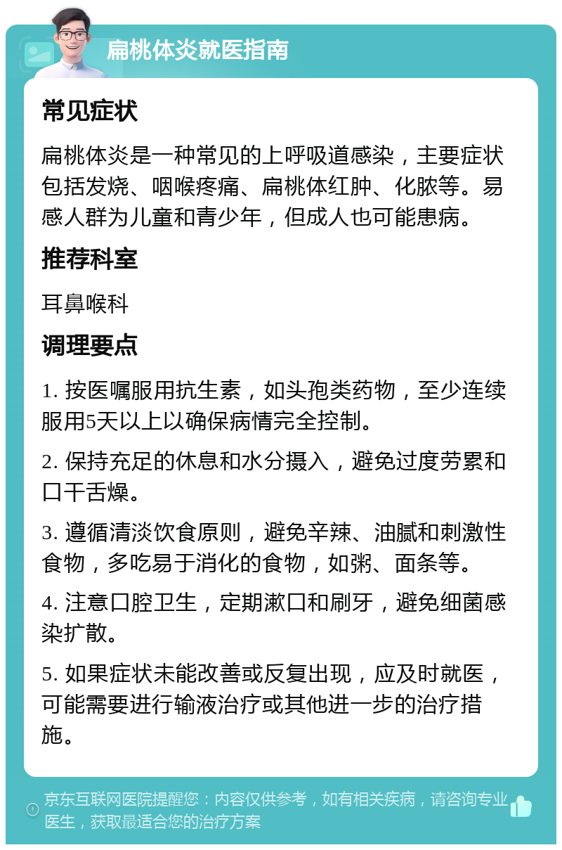 扁桃体炎就医指南 常见症状 扁桃体炎是一种常见的上呼吸道感染，主要症状包括发烧、咽喉疼痛、扁桃体红肿、化脓等。易感人群为儿童和青少年，但成人也可能患病。 推荐科室 耳鼻喉科 调理要点 1. 按医嘱服用抗生素，如头孢类药物，至少连续服用5天以上以确保病情完全控制。 2. 保持充足的休息和水分摄入，避免过度劳累和口干舌燥。 3. 遵循清淡饮食原则，避免辛辣、油腻和刺激性食物，多吃易于消化的食物，如粥、面条等。 4. 注意口腔卫生，定期漱口和刷牙，避免细菌感染扩散。 5. 如果症状未能改善或反复出现，应及时就医，可能需要进行输液治疗或其他进一步的治疗措施。