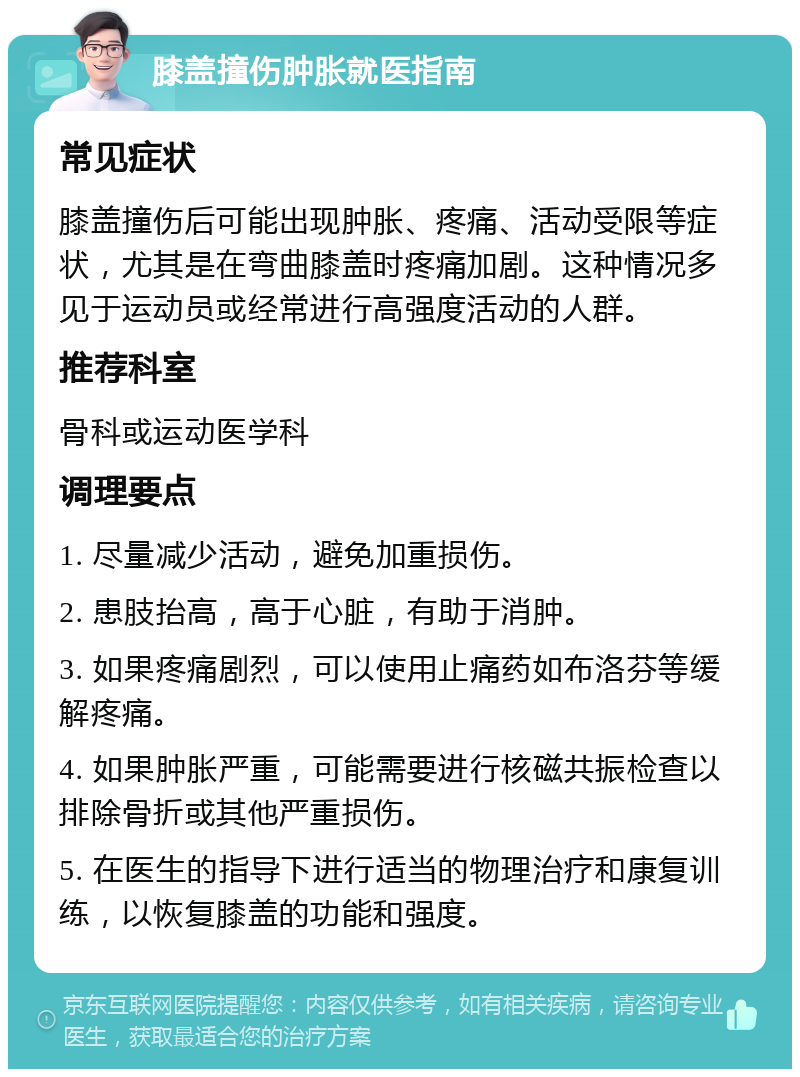 膝盖撞伤肿胀就医指南 常见症状 膝盖撞伤后可能出现肿胀、疼痛、活动受限等症状，尤其是在弯曲膝盖时疼痛加剧。这种情况多见于运动员或经常进行高强度活动的人群。 推荐科室 骨科或运动医学科 调理要点 1. 尽量减少活动，避免加重损伤。 2. 患肢抬高，高于心脏，有助于消肿。 3. 如果疼痛剧烈，可以使用止痛药如布洛芬等缓解疼痛。 4. 如果肿胀严重，可能需要进行核磁共振检查以排除骨折或其他严重损伤。 5. 在医生的指导下进行适当的物理治疗和康复训练，以恢复膝盖的功能和强度。