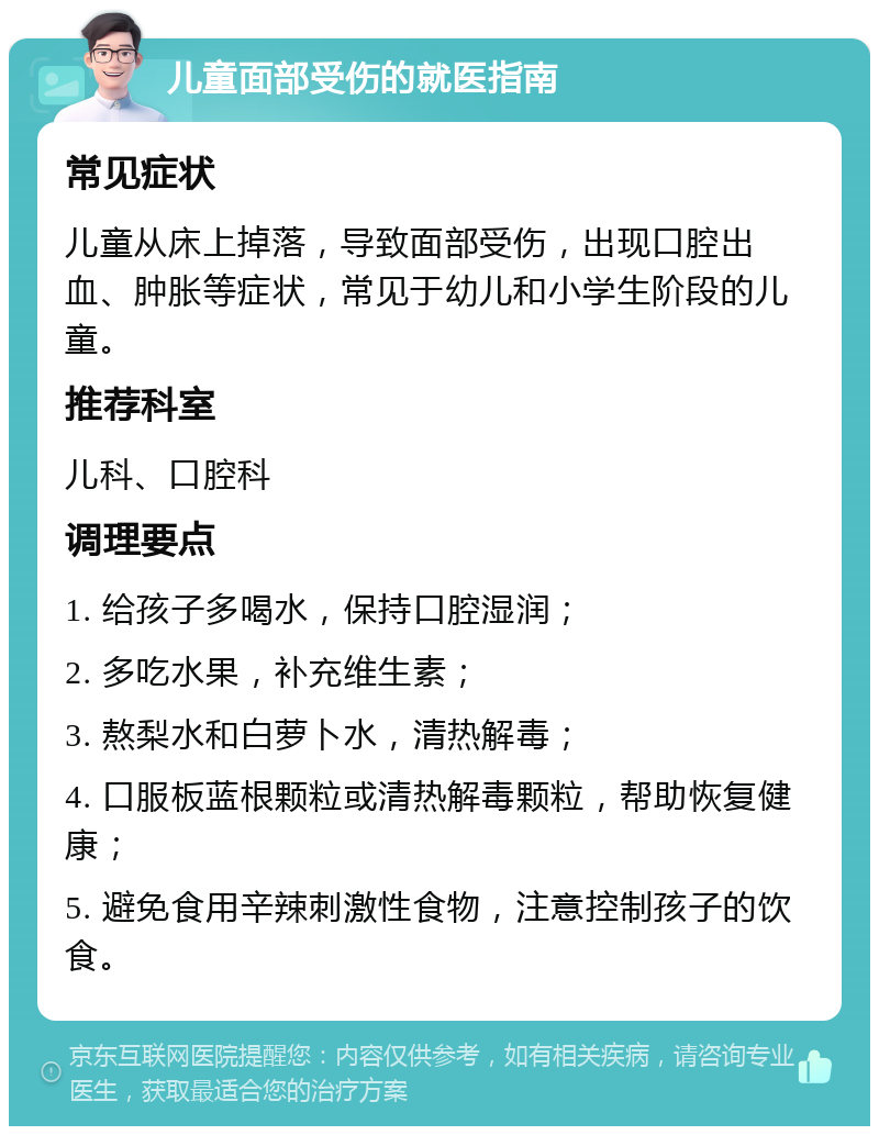 儿童面部受伤的就医指南 常见症状 儿童从床上掉落，导致面部受伤，出现口腔出血、肿胀等症状，常见于幼儿和小学生阶段的儿童。 推荐科室 儿科、口腔科 调理要点 1. 给孩子多喝水，保持口腔湿润； 2. 多吃水果，补充维生素； 3. 熬梨水和白萝卜水，清热解毒； 4. 口服板蓝根颗粒或清热解毒颗粒，帮助恢复健康； 5. 避免食用辛辣刺激性食物，注意控制孩子的饮食。