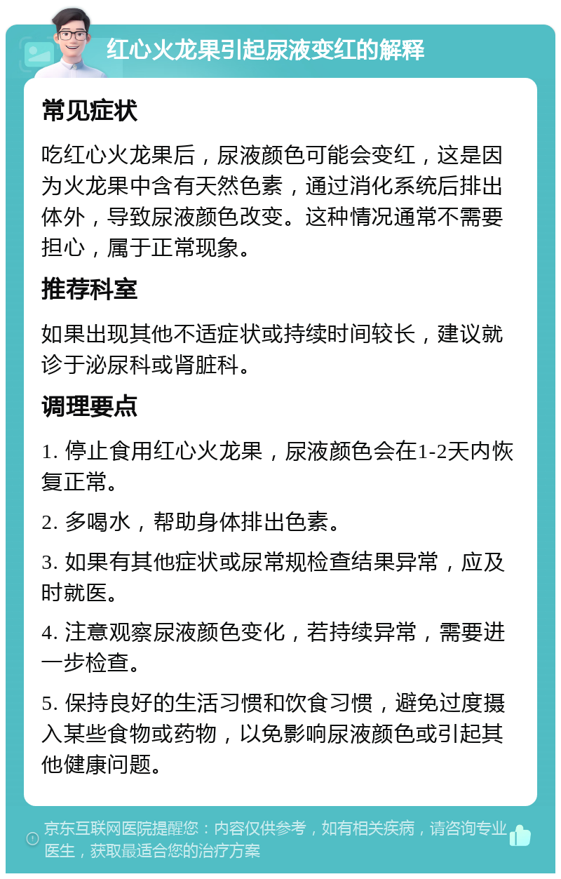 红心火龙果引起尿液变红的解释 常见症状 吃红心火龙果后，尿液颜色可能会变红，这是因为火龙果中含有天然色素，通过消化系统后排出体外，导致尿液颜色改变。这种情况通常不需要担心，属于正常现象。 推荐科室 如果出现其他不适症状或持续时间较长，建议就诊于泌尿科或肾脏科。 调理要点 1. 停止食用红心火龙果，尿液颜色会在1-2天内恢复正常。 2. 多喝水，帮助身体排出色素。 3. 如果有其他症状或尿常规检查结果异常，应及时就医。 4. 注意观察尿液颜色变化，若持续异常，需要进一步检查。 5. 保持良好的生活习惯和饮食习惯，避免过度摄入某些食物或药物，以免影响尿液颜色或引起其他健康问题。