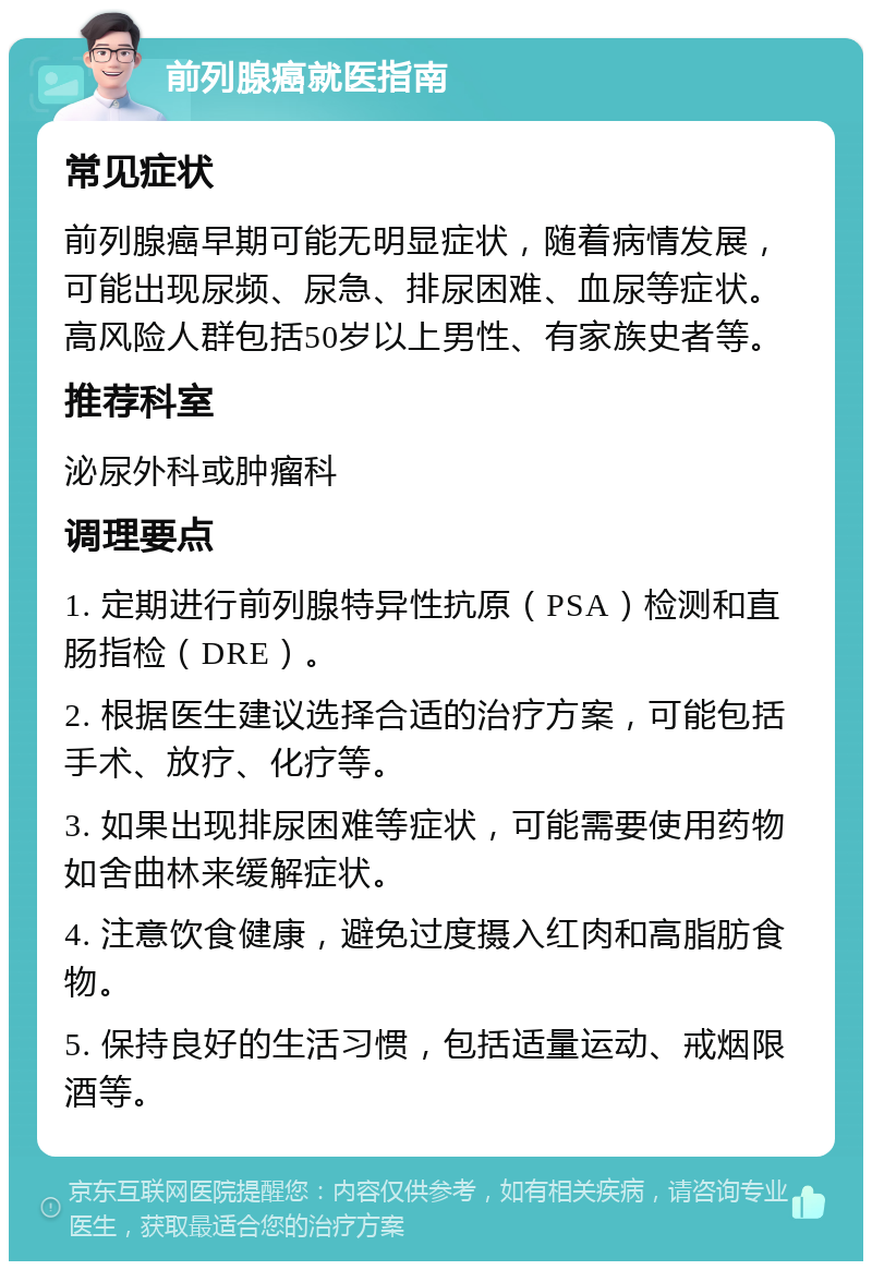 前列腺癌就医指南 常见症状 前列腺癌早期可能无明显症状，随着病情发展，可能出现尿频、尿急、排尿困难、血尿等症状。高风险人群包括50岁以上男性、有家族史者等。 推荐科室 泌尿外科或肿瘤科 调理要点 1. 定期进行前列腺特异性抗原（PSA）检测和直肠指检（DRE）。 2. 根据医生建议选择合适的治疗方案，可能包括手术、放疗、化疗等。 3. 如果出现排尿困难等症状，可能需要使用药物如舍曲林来缓解症状。 4. 注意饮食健康，避免过度摄入红肉和高脂肪食物。 5. 保持良好的生活习惯，包括适量运动、戒烟限酒等。