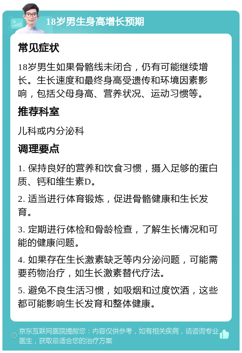 18岁男生身高增长预期 常见症状 18岁男生如果骨骼线未闭合，仍有可能继续增长。生长速度和最终身高受遗传和环境因素影响，包括父母身高、营养状况、运动习惯等。 推荐科室 儿科或内分泌科 调理要点 1. 保持良好的营养和饮食习惯，摄入足够的蛋白质、钙和维生素D。 2. 适当进行体育锻炼，促进骨骼健康和生长发育。 3. 定期进行体检和骨龄检查，了解生长情况和可能的健康问题。 4. 如果存在生长激素缺乏等内分泌问题，可能需要药物治疗，如生长激素替代疗法。 5. 避免不良生活习惯，如吸烟和过度饮酒，这些都可能影响生长发育和整体健康。