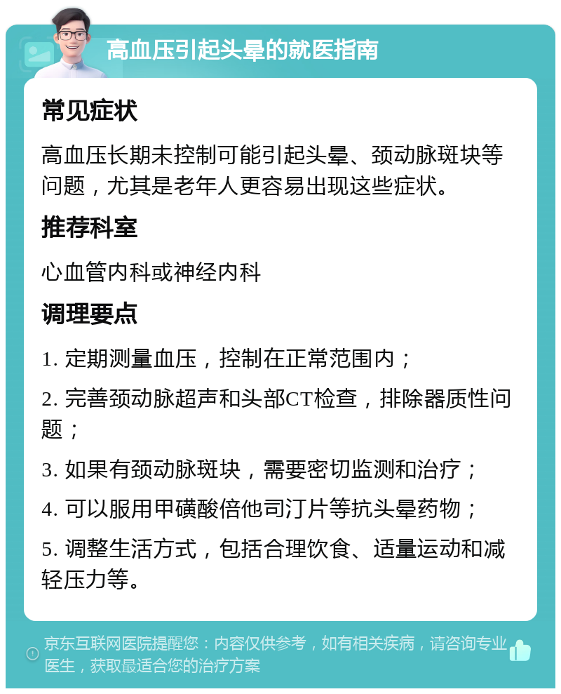 高血压引起头晕的就医指南 常见症状 高血压长期未控制可能引起头晕、颈动脉斑块等问题，尤其是老年人更容易出现这些症状。 推荐科室 心血管内科或神经内科 调理要点 1. 定期测量血压，控制在正常范围内； 2. 完善颈动脉超声和头部CT检查，排除器质性问题； 3. 如果有颈动脉斑块，需要密切监测和治疗； 4. 可以服用甲磺酸倍他司汀片等抗头晕药物； 5. 调整生活方式，包括合理饮食、适量运动和减轻压力等。