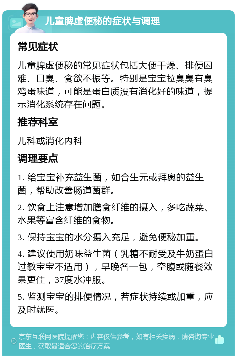 儿童脾虚便秘的症状与调理 常见症状 儿童脾虚便秘的常见症状包括大便干燥、排便困难、口臭、食欲不振等。特别是宝宝拉臭臭有臭鸡蛋味道，可能是蛋白质没有消化好的味道，提示消化系统存在问题。 推荐科室 儿科或消化内科 调理要点 1. 给宝宝补充益生菌，如合生元或拜奥的益生菌，帮助改善肠道菌群。 2. 饮食上注意增加膳食纤维的摄入，多吃蔬菜、水果等富含纤维的食物。 3. 保持宝宝的水分摄入充足，避免便秘加重。 4. 建议使用奶味益生菌（乳糖不耐受及牛奶蛋白过敏宝宝不适用），早晚各一包，空腹或随餐效果更佳，37度水冲服。 5. 监测宝宝的排便情况，若症状持续或加重，应及时就医。