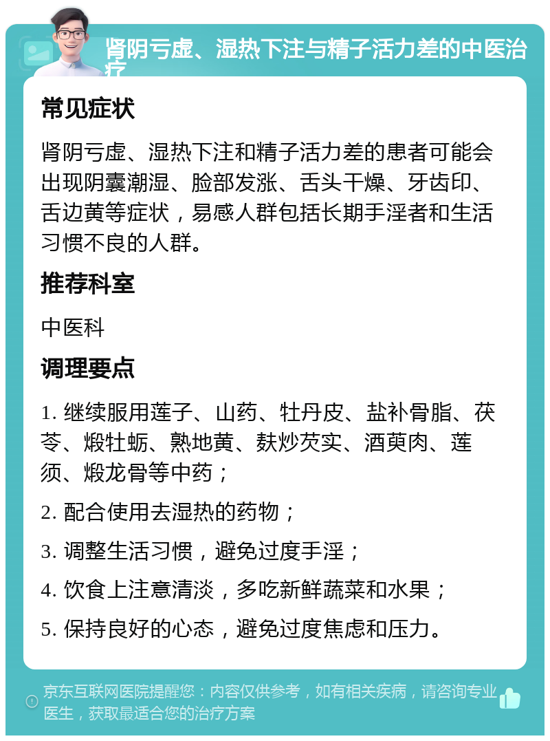 肾阴亏虚、湿热下注与精子活力差的中医治疗 常见症状 肾阴亏虚、湿热下注和精子活力差的患者可能会出现阴囊潮湿、脸部发涨、舌头干燥、牙齿印、舌边黄等症状，易感人群包括长期手淫者和生活习惯不良的人群。 推荐科室 中医科 调理要点 1. 继续服用莲子、山药、牡丹皮、盐补骨脂、茯苓、煅牡蛎、熟地黄、麸炒芡实、酒萸肉、莲须、煅龙骨等中药； 2. 配合使用去湿热的药物； 3. 调整生活习惯，避免过度手淫； 4. 饮食上注意清淡，多吃新鲜蔬菜和水果； 5. 保持良好的心态，避免过度焦虑和压力。