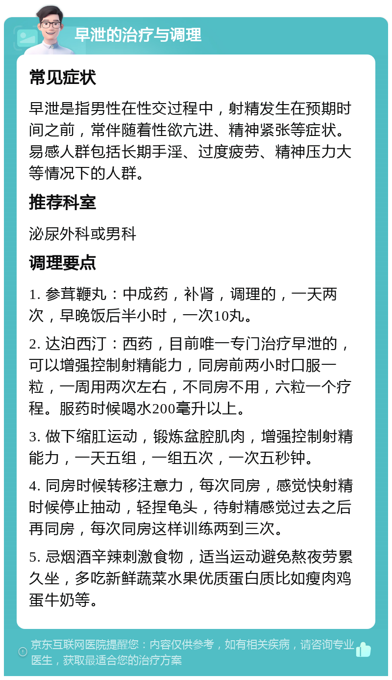 早泄的治疗与调理 常见症状 早泄是指男性在性交过程中，射精发生在预期时间之前，常伴随着性欲亢进、精神紧张等症状。易感人群包括长期手淫、过度疲劳、精神压力大等情况下的人群。 推荐科室 泌尿外科或男科 调理要点 1. 参茸鞭丸：中成药，补肾，调理的，一天两次，早晚饭后半小时，一次10丸。 2. 达泊西汀：西药，目前唯一专门治疗早泄的，可以增强控制射精能力，同房前两小时口服一粒，一周用两次左右，不同房不用，六粒一个疗程。服药时候喝水200毫升以上。 3. 做下缩肛运动，锻炼盆腔肌肉，增强控制射精能力，一天五组，一组五次，一次五秒钟。 4. 同房时候转移注意力，每次同房，感觉快射精时候停止抽动，轻捏龟头，待射精感觉过去之后再同房，每次同房这样训练两到三次。 5. 忌烟酒辛辣刺激食物，适当运动避免熬夜劳累久坐，多吃新鲜蔬菜水果优质蛋白质比如瘦肉鸡蛋牛奶等。