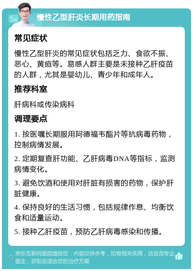 慢性乙型肝炎长期用药指南 常见症状 慢性乙型肝炎的常见症状包括乏力、食欲不振、恶心、黄疸等。易感人群主要是未接种乙肝疫苗的人群，尤其是婴幼儿、青少年和成年人。 推荐科室 肝病科或传染病科 调理要点 1. 按医嘱长期服用阿德福韦酯片等抗病毒药物，控制病情发展。 2. 定期复查肝功能、乙肝病毒DNA等指标，监测病情变化。 3. 避免饮酒和使用对肝脏有损害的药物，保护肝脏健康。 4. 保持良好的生活习惯，包括规律作息、均衡饮食和适量运动。 5. 接种乙肝疫苗，预防乙肝病毒感染和传播。