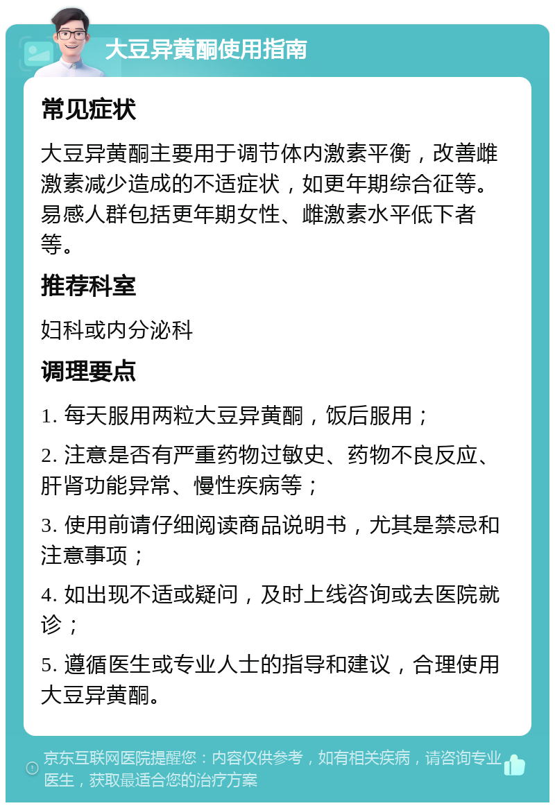 大豆异黄酮使用指南 常见症状 大豆异黄酮主要用于调节体内激素平衡，改善雌激素减少造成的不适症状，如更年期综合征等。易感人群包括更年期女性、雌激素水平低下者等。 推荐科室 妇科或内分泌科 调理要点 1. 每天服用两粒大豆异黄酮，饭后服用； 2. 注意是否有严重药物过敏史、药物不良反应、肝肾功能异常、慢性疾病等； 3. 使用前请仔细阅读商品说明书，尤其是禁忌和注意事项； 4. 如出现不适或疑问，及时上线咨询或去医院就诊； 5. 遵循医生或专业人士的指导和建议，合理使用大豆异黄酮。