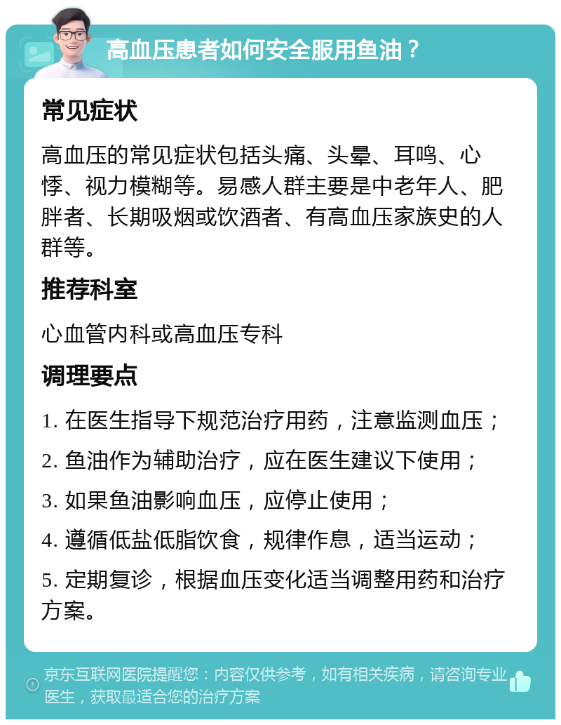 高血压患者如何安全服用鱼油？ 常见症状 高血压的常见症状包括头痛、头晕、耳鸣、心悸、视力模糊等。易感人群主要是中老年人、肥胖者、长期吸烟或饮酒者、有高血压家族史的人群等。 推荐科室 心血管内科或高血压专科 调理要点 1. 在医生指导下规范治疗用药，注意监测血压； 2. 鱼油作为辅助治疗，应在医生建议下使用； 3. 如果鱼油影响血压，应停止使用； 4. 遵循低盐低脂饮食，规律作息，适当运动； 5. 定期复诊，根据血压变化适当调整用药和治疗方案。