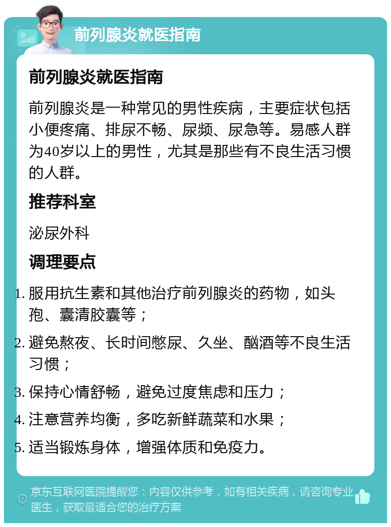 前列腺炎就医指南 前列腺炎就医指南 前列腺炎是一种常见的男性疾病，主要症状包括小便疼痛、排尿不畅、尿频、尿急等。易感人群为40岁以上的男性，尤其是那些有不良生活习惯的人群。 推荐科室 泌尿外科 调理要点 服用抗生素和其他治疗前列腺炎的药物，如头孢、囊清胶囊等； 避免熬夜、长时间憋尿、久坐、酗酒等不良生活习惯； 保持心情舒畅，避免过度焦虑和压力； 注意营养均衡，多吃新鲜蔬菜和水果； 适当锻炼身体，增强体质和免疫力。