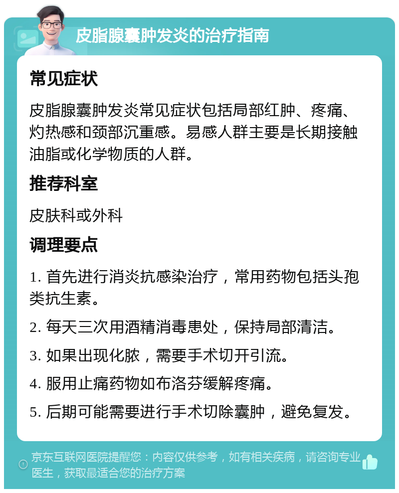 皮脂腺囊肿发炎的治疗指南 常见症状 皮脂腺囊肿发炎常见症状包括局部红肿、疼痛、灼热感和颈部沉重感。易感人群主要是长期接触油脂或化学物质的人群。 推荐科室 皮肤科或外科 调理要点 1. 首先进行消炎抗感染治疗，常用药物包括头孢类抗生素。 2. 每天三次用酒精消毒患处，保持局部清洁。 3. 如果出现化脓，需要手术切开引流。 4. 服用止痛药物如布洛芬缓解疼痛。 5. 后期可能需要进行手术切除囊肿，避免复发。