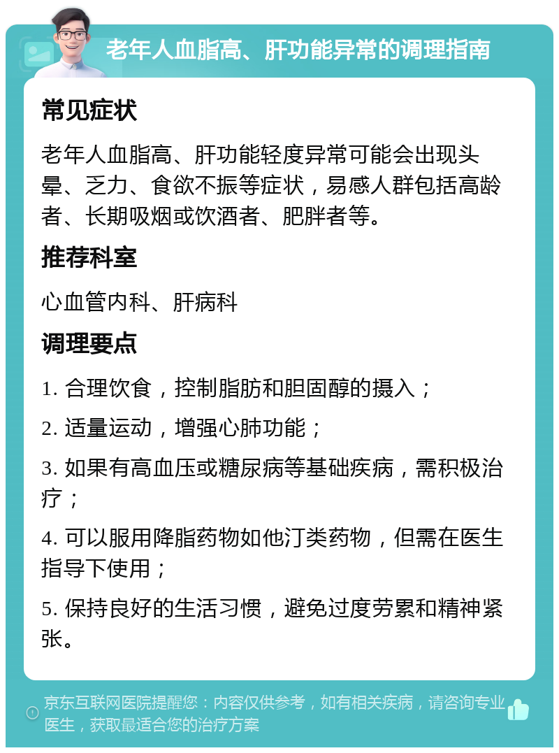 老年人血脂高、肝功能异常的调理指南 常见症状 老年人血脂高、肝功能轻度异常可能会出现头晕、乏力、食欲不振等症状，易感人群包括高龄者、长期吸烟或饮酒者、肥胖者等。 推荐科室 心血管内科、肝病科 调理要点 1. 合理饮食，控制脂肪和胆固醇的摄入； 2. 适量运动，增强心肺功能； 3. 如果有高血压或糖尿病等基础疾病，需积极治疗； 4. 可以服用降脂药物如他汀类药物，但需在医生指导下使用； 5. 保持良好的生活习惯，避免过度劳累和精神紧张。