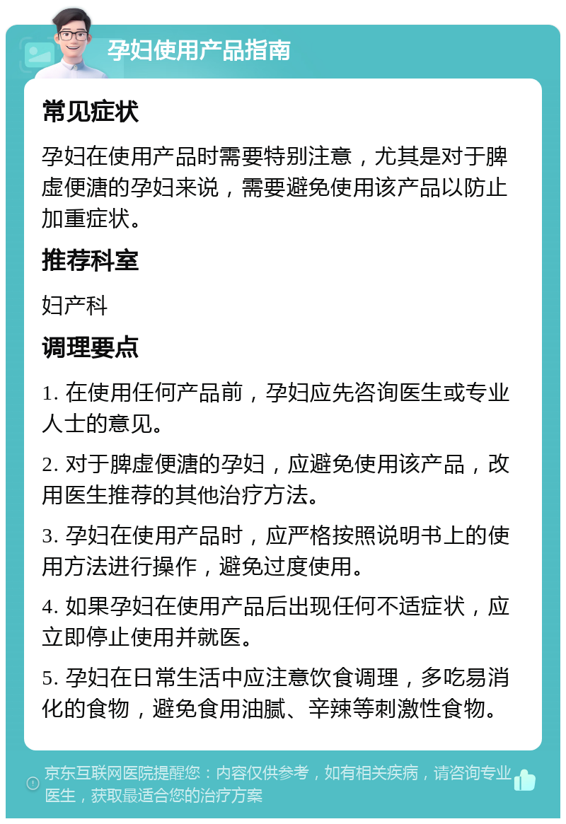 孕妇使用产品指南 常见症状 孕妇在使用产品时需要特别注意，尤其是对于脾虚便溏的孕妇来说，需要避免使用该产品以防止加重症状。 推荐科室 妇产科 调理要点 1. 在使用任何产品前，孕妇应先咨询医生或专业人士的意见。 2. 对于脾虚便溏的孕妇，应避免使用该产品，改用医生推荐的其他治疗方法。 3. 孕妇在使用产品时，应严格按照说明书上的使用方法进行操作，避免过度使用。 4. 如果孕妇在使用产品后出现任何不适症状，应立即停止使用并就医。 5. 孕妇在日常生活中应注意饮食调理，多吃易消化的食物，避免食用油腻、辛辣等刺激性食物。