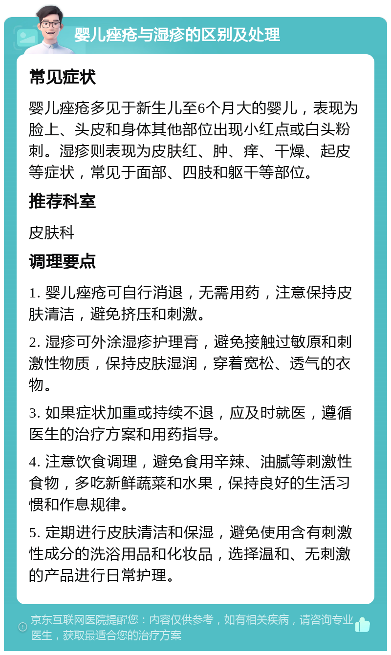 婴儿痤疮与湿疹的区别及处理 常见症状 婴儿痤疮多见于新生儿至6个月大的婴儿，表现为脸上、头皮和身体其他部位出现小红点或白头粉刺。湿疹则表现为皮肤红、肿、痒、干燥、起皮等症状，常见于面部、四肢和躯干等部位。 推荐科室 皮肤科 调理要点 1. 婴儿痤疮可自行消退，无需用药，注意保持皮肤清洁，避免挤压和刺激。 2. 湿疹可外涂湿疹护理膏，避免接触过敏原和刺激性物质，保持皮肤湿润，穿着宽松、透气的衣物。 3. 如果症状加重或持续不退，应及时就医，遵循医生的治疗方案和用药指导。 4. 注意饮食调理，避免食用辛辣、油腻等刺激性食物，多吃新鲜蔬菜和水果，保持良好的生活习惯和作息规律。 5. 定期进行皮肤清洁和保湿，避免使用含有刺激性成分的洗浴用品和化妆品，选择温和、无刺激的产品进行日常护理。