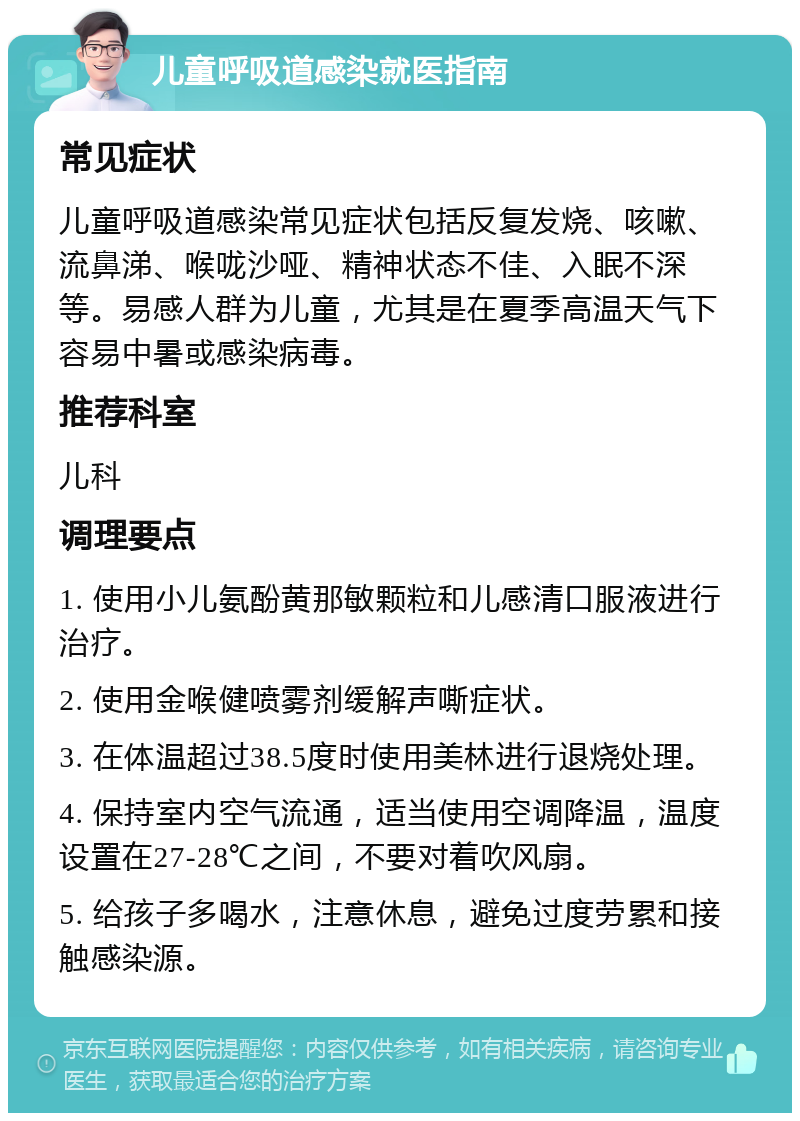 儿童呼吸道感染就医指南 常见症状 儿童呼吸道感染常见症状包括反复发烧、咳嗽、流鼻涕、喉咙沙哑、精神状态不佳、入眠不深等。易感人群为儿童，尤其是在夏季高温天气下容易中暑或感染病毒。 推荐科室 儿科 调理要点 1. 使用小儿氨酚黄那敏颗粒和儿感清口服液进行治疗。 2. 使用金喉健喷雾剂缓解声嘶症状。 3. 在体温超过38.5度时使用美林进行退烧处理。 4. 保持室内空气流通，适当使用空调降温，温度设置在27-28℃之间，不要对着吹风扇。 5. 给孩子多喝水，注意休息，避免过度劳累和接触感染源。