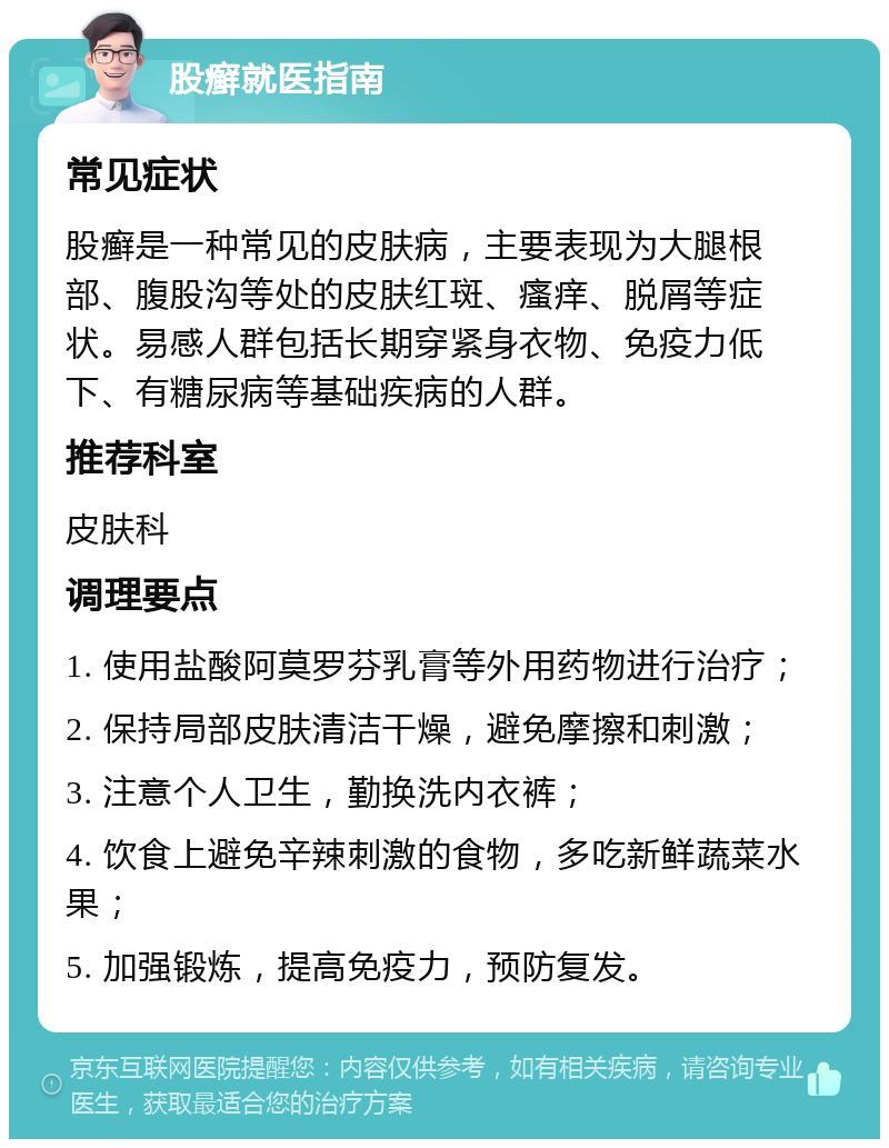 股癣就医指南 常见症状 股癣是一种常见的皮肤病，主要表现为大腿根部、腹股沟等处的皮肤红斑、瘙痒、脱屑等症状。易感人群包括长期穿紧身衣物、免疫力低下、有糖尿病等基础疾病的人群。 推荐科室 皮肤科 调理要点 1. 使用盐酸阿莫罗芬乳膏等外用药物进行治疗； 2. 保持局部皮肤清洁干燥，避免摩擦和刺激； 3. 注意个人卫生，勤换洗内衣裤； 4. 饮食上避免辛辣刺激的食物，多吃新鲜蔬菜水果； 5. 加强锻炼，提高免疫力，预防复发。