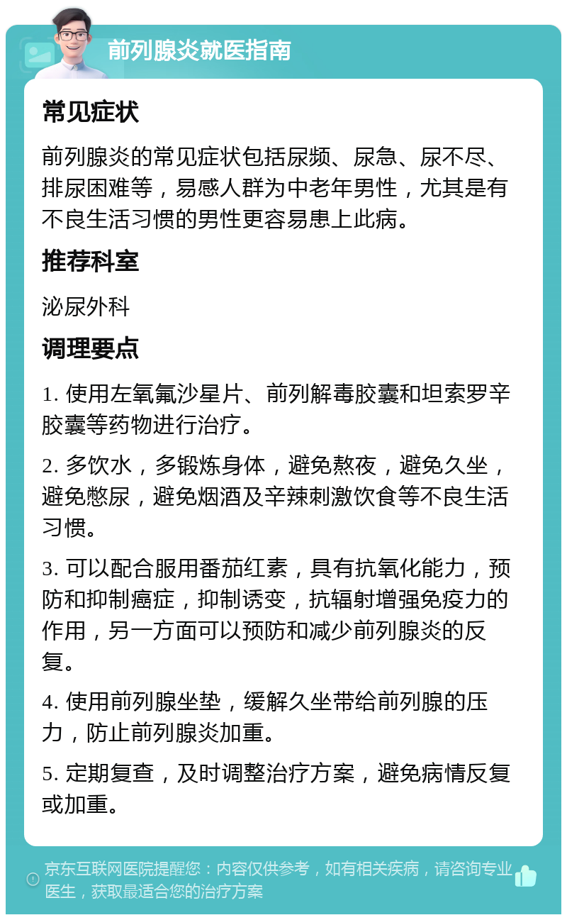 前列腺炎就医指南 常见症状 前列腺炎的常见症状包括尿频、尿急、尿不尽、排尿困难等，易感人群为中老年男性，尤其是有不良生活习惯的男性更容易患上此病。 推荐科室 泌尿外科 调理要点 1. 使用左氧氟沙星片、前列解毒胶囊和坦索罗辛胶囊等药物进行治疗。 2. 多饮水，多锻炼身体，避免熬夜，避免久坐，避免憋尿，避免烟酒及辛辣刺激饮食等不良生活习惯。 3. 可以配合服用番茄红素，具有抗氧化能力，预防和抑制癌症，抑制诱变，抗辐射增强免疫力的作用，另一方面可以预防和减少前列腺炎的反复。 4. 使用前列腺坐垫，缓解久坐带给前列腺的压力，防止前列腺炎加重。 5. 定期复查，及时调整治疗方案，避免病情反复或加重。