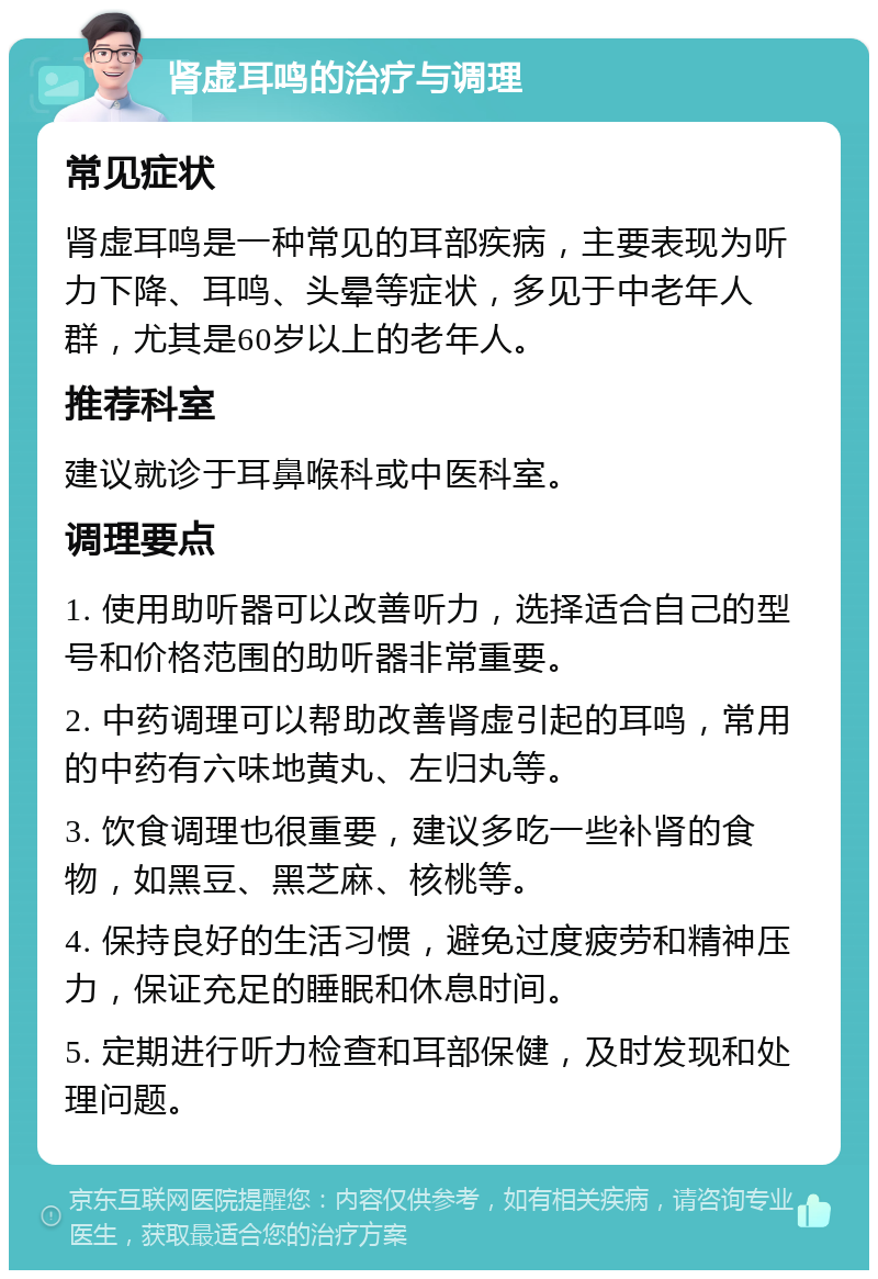 肾虚耳鸣的治疗与调理 常见症状 肾虚耳鸣是一种常见的耳部疾病，主要表现为听力下降、耳鸣、头晕等症状，多见于中老年人群，尤其是60岁以上的老年人。 推荐科室 建议就诊于耳鼻喉科或中医科室。 调理要点 1. 使用助听器可以改善听力，选择适合自己的型号和价格范围的助听器非常重要。 2. 中药调理可以帮助改善肾虚引起的耳鸣，常用的中药有六味地黄丸、左归丸等。 3. 饮食调理也很重要，建议多吃一些补肾的食物，如黑豆、黑芝麻、核桃等。 4. 保持良好的生活习惯，避免过度疲劳和精神压力，保证充足的睡眠和休息时间。 5. 定期进行听力检查和耳部保健，及时发现和处理问题。