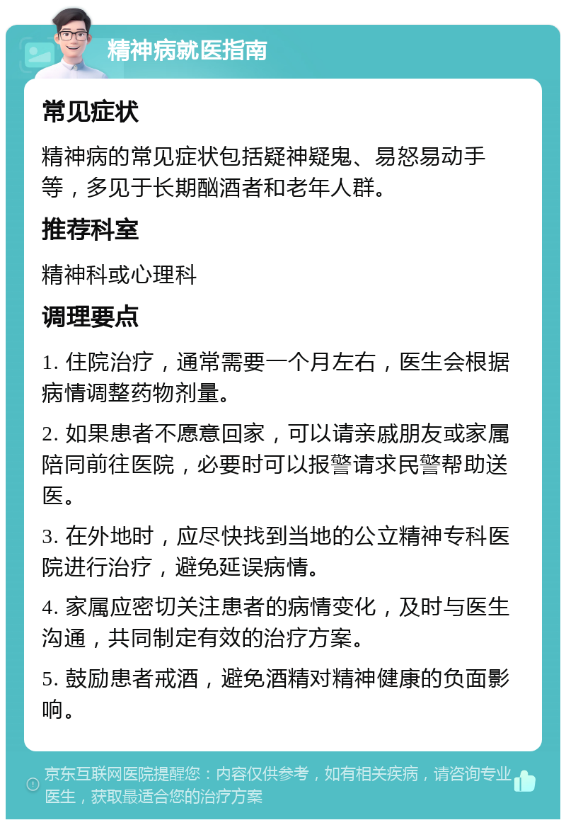 精神病就医指南 常见症状 精神病的常见症状包括疑神疑鬼、易怒易动手等，多见于长期酗酒者和老年人群。 推荐科室 精神科或心理科 调理要点 1. 住院治疗，通常需要一个月左右，医生会根据病情调整药物剂量。 2. 如果患者不愿意回家，可以请亲戚朋友或家属陪同前往医院，必要时可以报警请求民警帮助送医。 3. 在外地时，应尽快找到当地的公立精神专科医院进行治疗，避免延误病情。 4. 家属应密切关注患者的病情变化，及时与医生沟通，共同制定有效的治疗方案。 5. 鼓励患者戒酒，避免酒精对精神健康的负面影响。