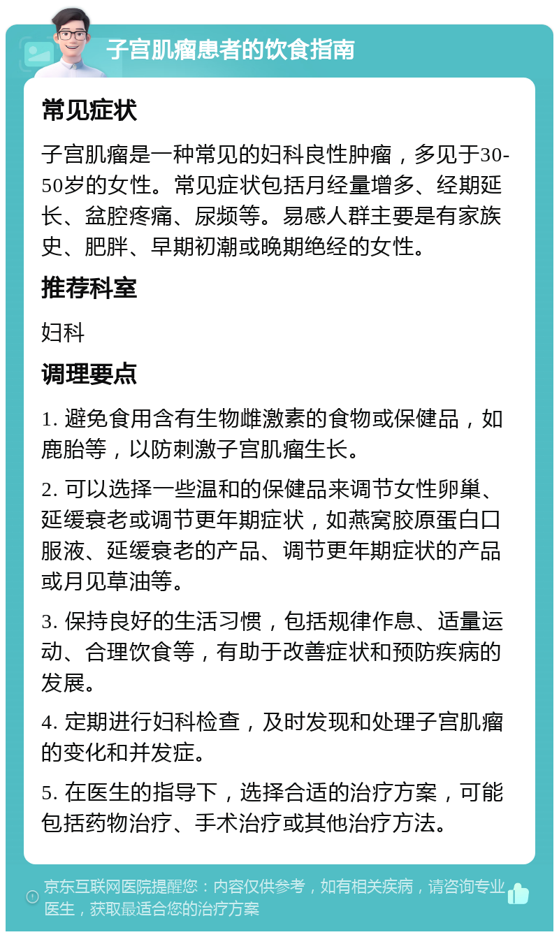 子宫肌瘤患者的饮食指南 常见症状 子宫肌瘤是一种常见的妇科良性肿瘤，多见于30-50岁的女性。常见症状包括月经量增多、经期延长、盆腔疼痛、尿频等。易感人群主要是有家族史、肥胖、早期初潮或晚期绝经的女性。 推荐科室 妇科 调理要点 1. 避免食用含有生物雌激素的食物或保健品，如鹿胎等，以防刺激子宫肌瘤生长。 2. 可以选择一些温和的保健品来调节女性卵巢、延缓衰老或调节更年期症状，如燕窝胶原蛋白口服液、延缓衰老的产品、调节更年期症状的产品或月见草油等。 3. 保持良好的生活习惯，包括规律作息、适量运动、合理饮食等，有助于改善症状和预防疾病的发展。 4. 定期进行妇科检查，及时发现和处理子宫肌瘤的变化和并发症。 5. 在医生的指导下，选择合适的治疗方案，可能包括药物治疗、手术治疗或其他治疗方法。