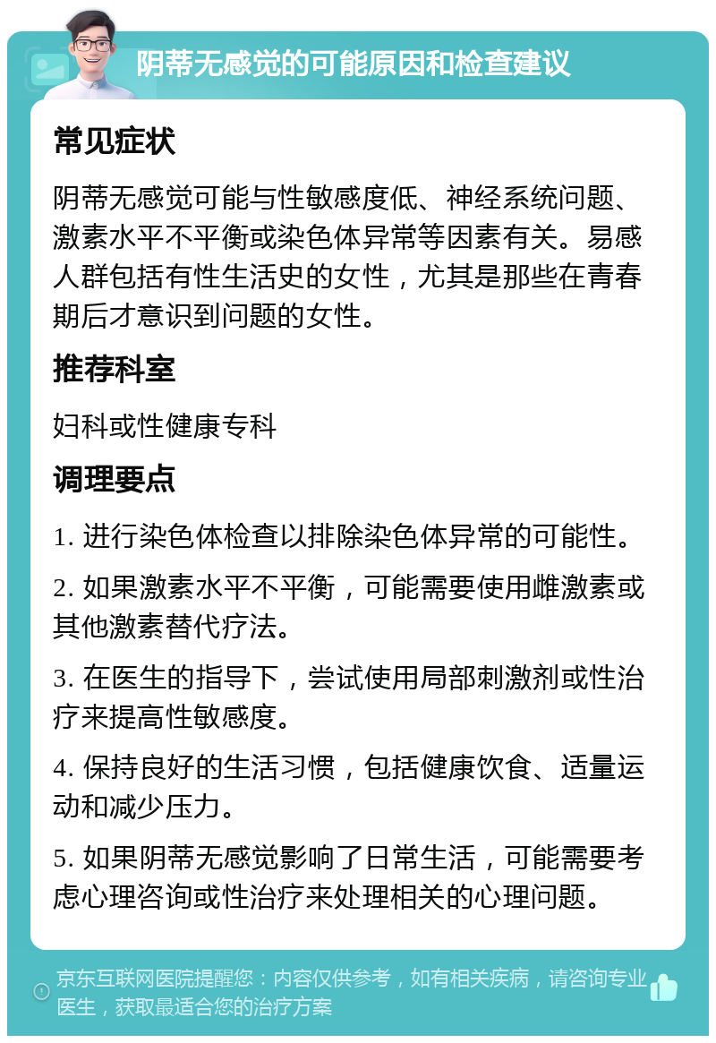 阴蒂无感觉的可能原因和检查建议 常见症状 阴蒂无感觉可能与性敏感度低、神经系统问题、激素水平不平衡或染色体异常等因素有关。易感人群包括有性生活史的女性，尤其是那些在青春期后才意识到问题的女性。 推荐科室 妇科或性健康专科 调理要点 1. 进行染色体检查以排除染色体异常的可能性。 2. 如果激素水平不平衡，可能需要使用雌激素或其他激素替代疗法。 3. 在医生的指导下，尝试使用局部刺激剂或性治疗来提高性敏感度。 4. 保持良好的生活习惯，包括健康饮食、适量运动和减少压力。 5. 如果阴蒂无感觉影响了日常生活，可能需要考虑心理咨询或性治疗来处理相关的心理问题。