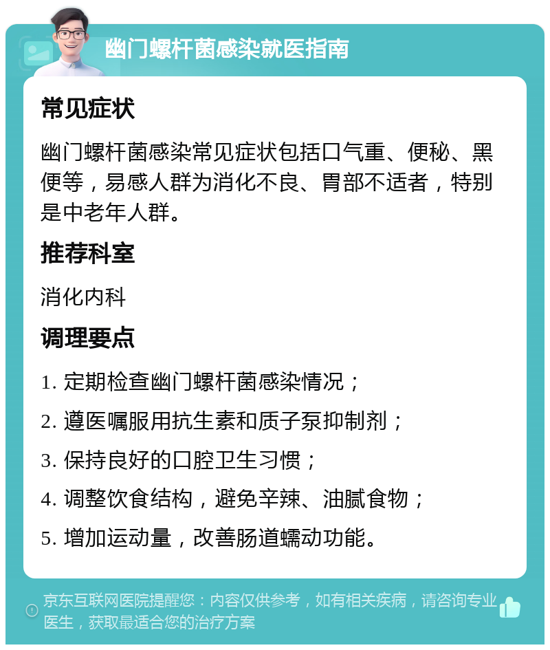 幽门螺杆菌感染就医指南 常见症状 幽门螺杆菌感染常见症状包括口气重、便秘、黑便等，易感人群为消化不良、胃部不适者，特别是中老年人群。 推荐科室 消化内科 调理要点 1. 定期检查幽门螺杆菌感染情况； 2. 遵医嘱服用抗生素和质子泵抑制剂； 3. 保持良好的口腔卫生习惯； 4. 调整饮食结构，避免辛辣、油腻食物； 5. 增加运动量，改善肠道蠕动功能。