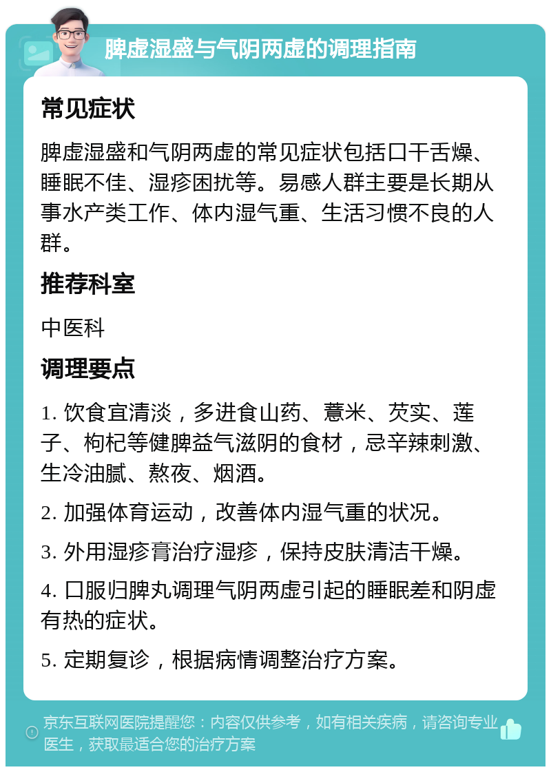 脾虚湿盛与气阴两虚的调理指南 常见症状 脾虚湿盛和气阴两虚的常见症状包括口干舌燥、睡眠不佳、湿疹困扰等。易感人群主要是长期从事水产类工作、体内湿气重、生活习惯不良的人群。 推荐科室 中医科 调理要点 1. 饮食宜清淡，多进食山药、薏米、芡实、莲子、枸杞等健脾益气滋阴的食材，忌辛辣刺激、生冷油腻、熬夜、烟酒。 2. 加强体育运动，改善体内湿气重的状况。 3. 外用湿疹膏治疗湿疹，保持皮肤清洁干燥。 4. 口服归脾丸调理气阴两虚引起的睡眠差和阴虚有热的症状。 5. 定期复诊，根据病情调整治疗方案。