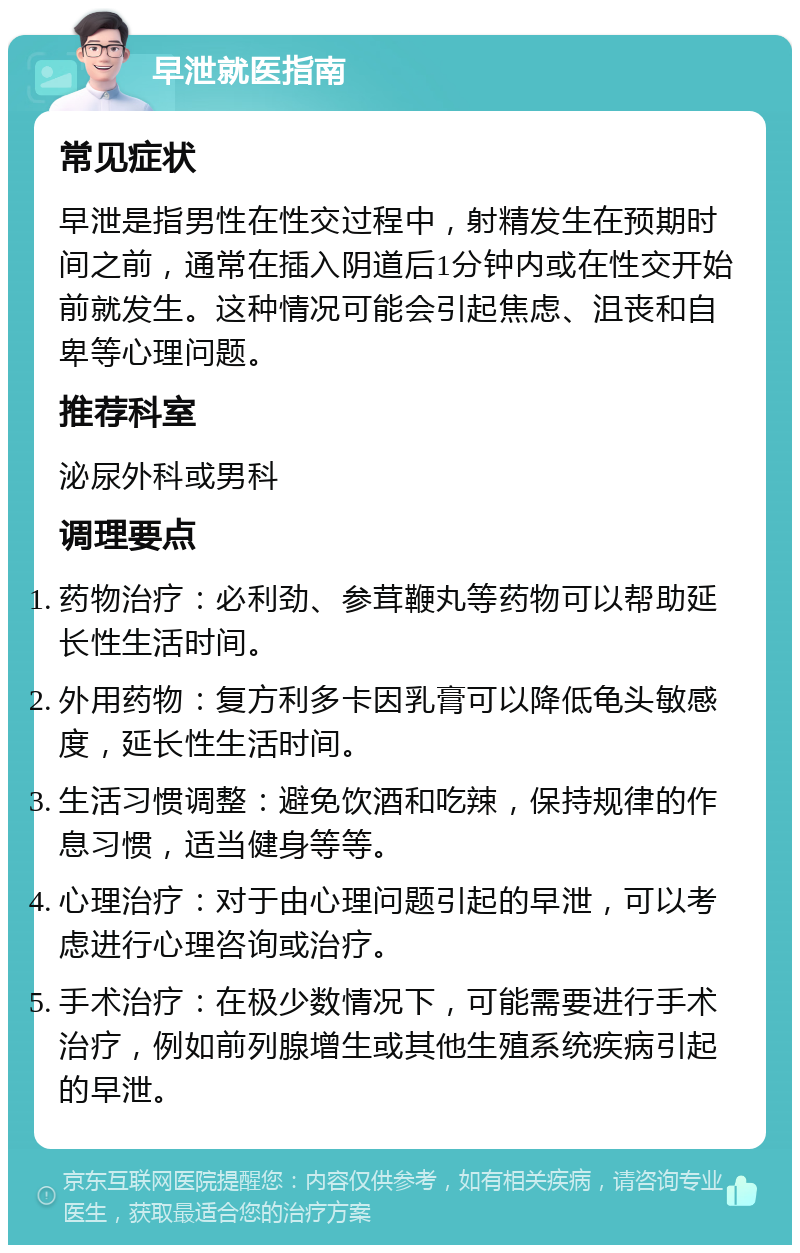 早泄就医指南 常见症状 早泄是指男性在性交过程中,射精发生在预期时间之前,通常在插入阴道后1分钟内或在性交开始前就发生。这种情况可能会引起焦虑、沮丧和自卑等心理问题。 推荐科室 泌尿外科或男科 调理要点 药物治疗:必利劲、参茸鞭丸等药物可以帮助延长性生活时间。 外用药物:复方利多卡因乳膏可以降低龟头敏感度,延长性生活时间。 生活习惯调整:避免饮酒和吃辣,保持规律的作息习惯,适当健身等等。 心理治疗:对于由心理问题引起的早泄,可以考虑进行心理咨询或治疗。 手术治疗:在极少数情况下,可能需要进行手术治疗,例如前列腺增生或其他生殖系统疾病引起的早泄。