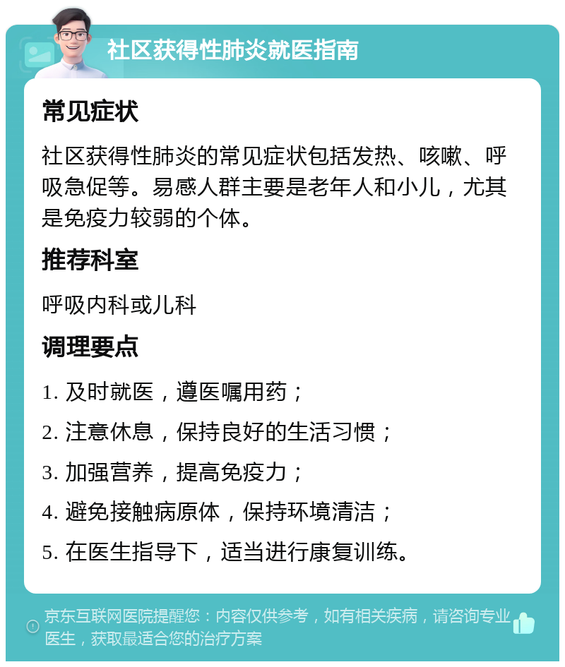 社区获得性肺炎就医指南 常见症状 社区获得性肺炎的常见症状包括发热、咳嗽、呼吸急促等。易感人群主要是老年人和小儿，尤其是免疫力较弱的个体。 推荐科室 呼吸内科或儿科 调理要点 1. 及时就医，遵医嘱用药； 2. 注意休息，保持良好的生活习惯； 3. 加强营养，提高免疫力； 4. 避免接触病原体，保持环境清洁； 5. 在医生指导下，适当进行康复训练。