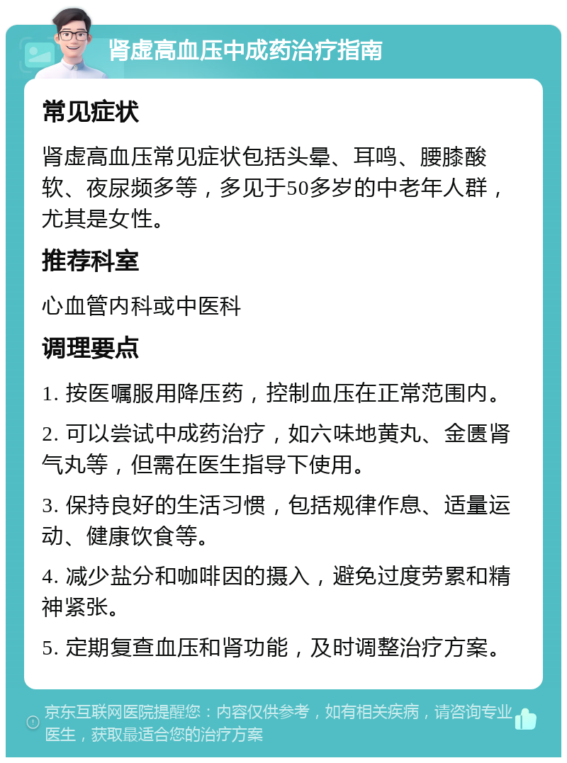 肾虚高血压中成药治疗指南 常见症状 肾虚高血压常见症状包括头晕、耳鸣、腰膝酸软、夜尿频多等，多见于50多岁的中老年人群，尤其是女性。 推荐科室 心血管内科或中医科 调理要点 1. 按医嘱服用降压药，控制血压在正常范围内。 2. 可以尝试中成药治疗，如六味地黄丸、金匮肾气丸等，但需在医生指导下使用。 3. 保持良好的生活习惯，包括规律作息、适量运动、健康饮食等。 4. 减少盐分和咖啡因的摄入，避免过度劳累和精神紧张。 5. 定期复查血压和肾功能，及时调整治疗方案。