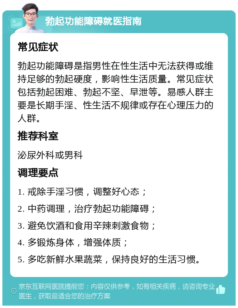 勃起功能障碍就医指南 常见症状 勃起功能障碍是指男性在性生活中无法获得或维持足够的勃起硬度，影响性生活质量。常见症状包括勃起困难、勃起不坚、早泄等。易感人群主要是长期手淫、性生活不规律或存在心理压力的人群。 推荐科室 泌尿外科或男科 调理要点 1. 戒除手淫习惯，调整好心态； 2. 中药调理，治疗勃起功能障碍； 3. 避免饮酒和食用辛辣刺激食物； 4. 多锻炼身体，增强体质； 5. 多吃新鲜水果蔬菜，保持良好的生活习惯。