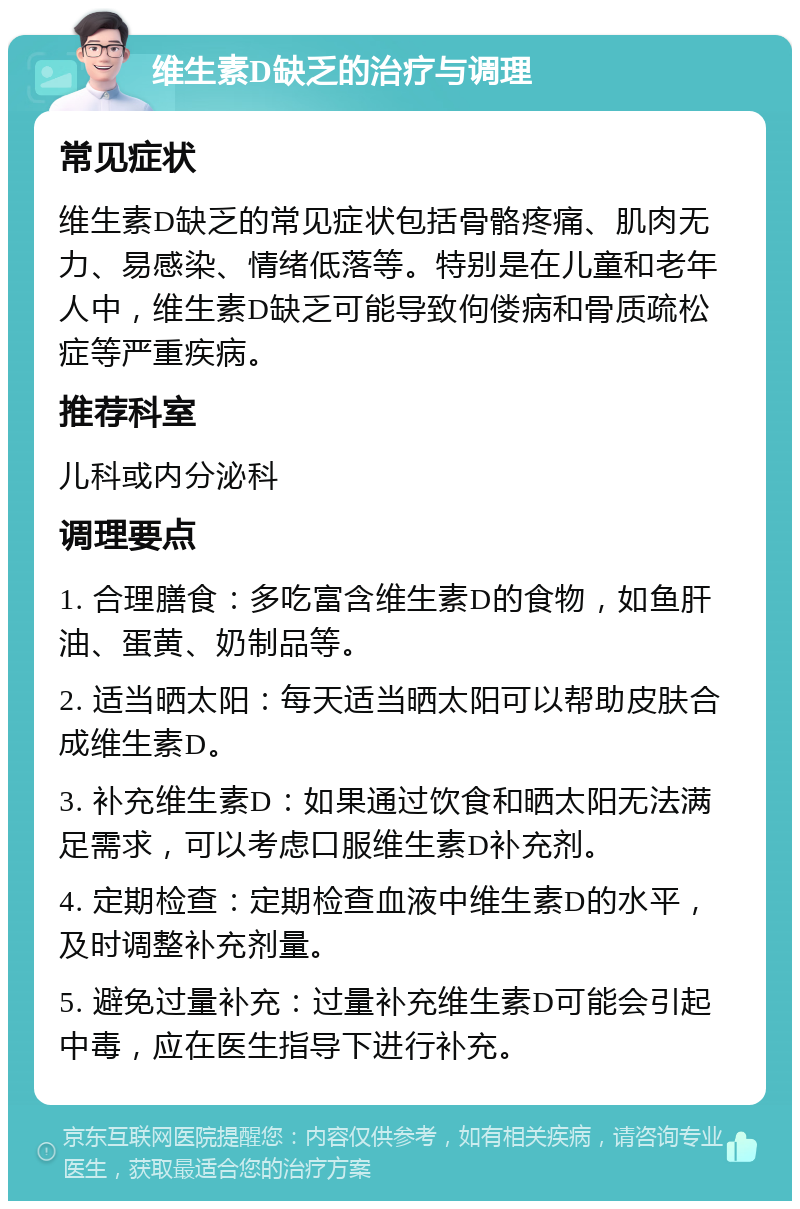 维生素D缺乏的治疗与调理 常见症状 维生素D缺乏的常见症状包括骨骼疼痛、肌肉无力、易感染、情绪低落等。特别是在儿童和老年人中，维生素D缺乏可能导致佝偻病和骨质疏松症等严重疾病。 推荐科室 儿科或内分泌科 调理要点 1. 合理膳食：多吃富含维生素D的食物，如鱼肝油、蛋黄、奶制品等。 2. 适当晒太阳：每天适当晒太阳可以帮助皮肤合成维生素D。 3. 补充维生素D：如果通过饮食和晒太阳无法满足需求，可以考虑口服维生素D补充剂。 4. 定期检查：定期检查血液中维生素D的水平，及时调整补充剂量。 5. 避免过量补充：过量补充维生素D可能会引起中毒，应在医生指导下进行补充。