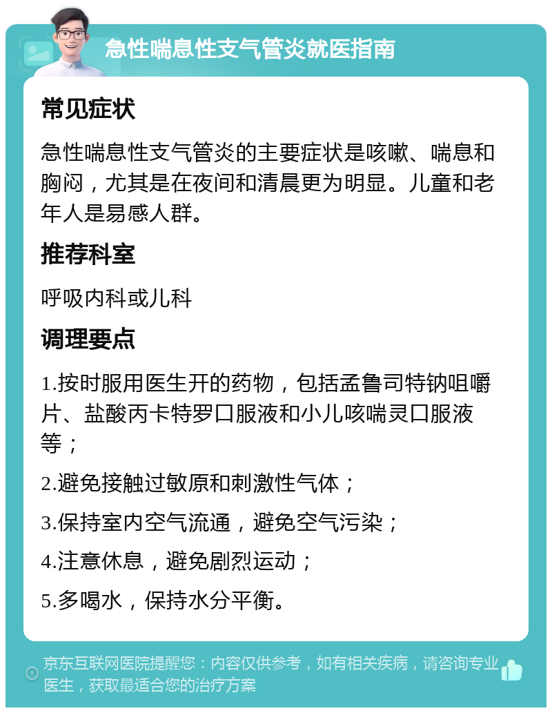 急性喘息性支气管炎就医指南 常见症状 急性喘息性支气管炎的主要症状是咳嗽、喘息和胸闷，尤其是在夜间和清晨更为明显。儿童和老年人是易感人群。 推荐科室 呼吸内科或儿科 调理要点 1.按时服用医生开的药物，包括孟鲁司特钠咀嚼片、盐酸丙卡特罗口服液和小儿咳喘灵口服液等； 2.避免接触过敏原和刺激性气体； 3.保持室内空气流通，避免空气污染； 4.注意休息，避免剧烈运动； 5.多喝水，保持水分平衡。