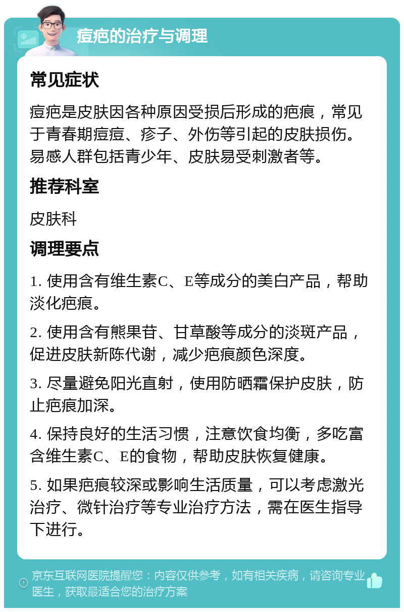 痘疤的治疗与调理 常见症状 痘疤是皮肤因各种原因受损后形成的疤痕，常见于青春期痘痘、疹子、外伤等引起的皮肤损伤。易感人群包括青少年、皮肤易受刺激者等。 推荐科室 皮肤科 调理要点 1. 使用含有维生素C、E等成分的美白产品，帮助淡化疤痕。 2. 使用含有熊果苷、甘草酸等成分的淡斑产品，促进皮肤新陈代谢，减少疤痕颜色深度。 3. 尽量避免阳光直射，使用防晒霜保护皮肤，防止疤痕加深。 4. 保持良好的生活习惯，注意饮食均衡，多吃富含维生素C、E的食物，帮助皮肤恢复健康。 5. 如果疤痕较深或影响生活质量，可以考虑激光治疗、微针治疗等专业治疗方法，需在医生指导下进行。