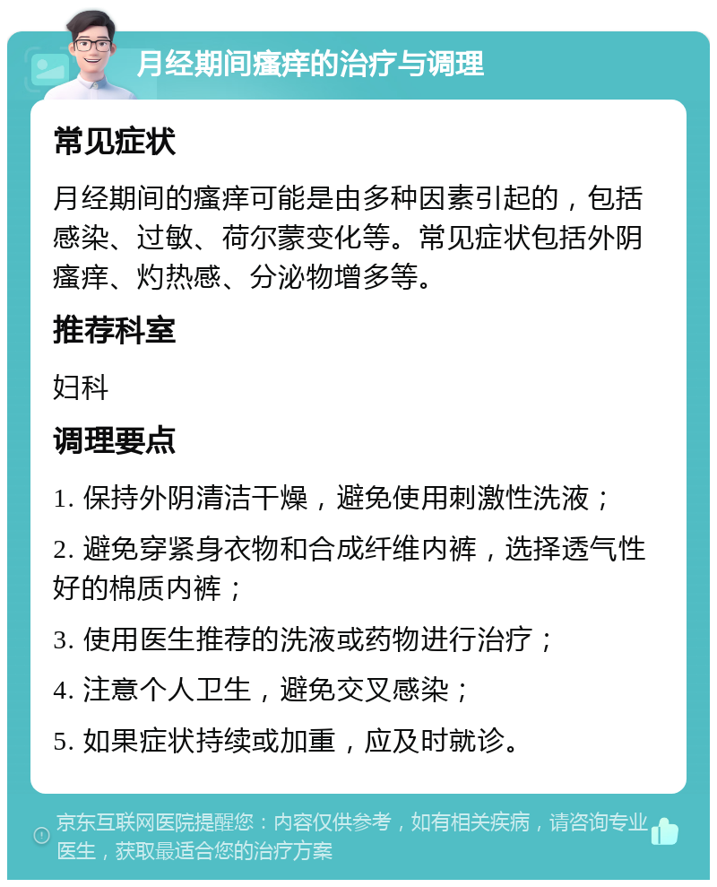 月经期间瘙痒的治疗与调理 常见症状 月经期间的瘙痒可能是由多种因素引起的，包括感染、过敏、荷尔蒙变化等。常见症状包括外阴瘙痒、灼热感、分泌物增多等。 推荐科室 妇科 调理要点 1. 保持外阴清洁干燥，避免使用刺激性洗液； 2. 避免穿紧身衣物和合成纤维内裤，选择透气性好的棉质内裤； 3. 使用医生推荐的洗液或药物进行治疗； 4. 注意个人卫生，避免交叉感染； 5. 如果症状持续或加重，应及时就诊。