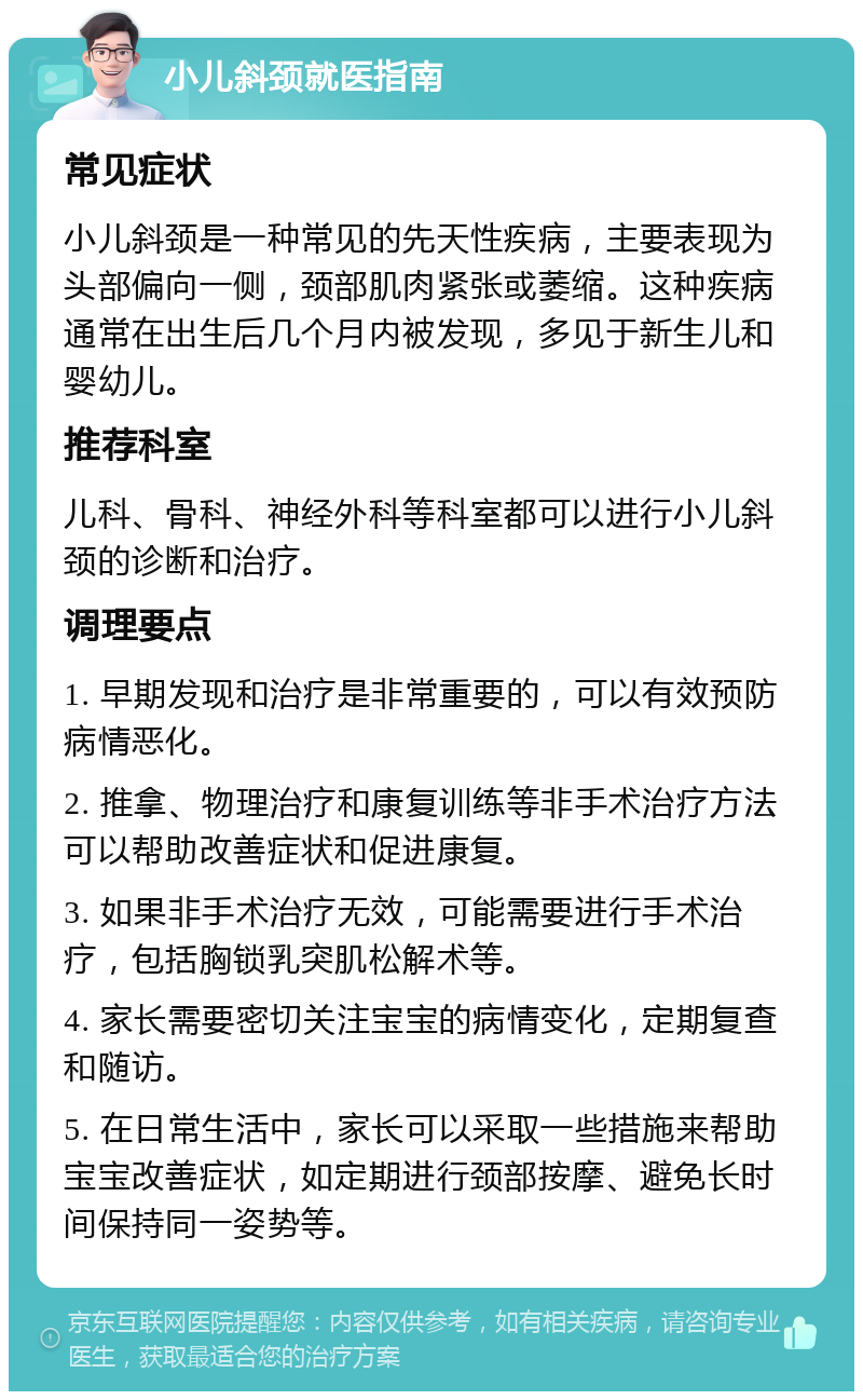 小儿斜颈就医指南 常见症状 小儿斜颈是一种常见的先天性疾病，主要表现为头部偏向一侧，颈部肌肉紧张或萎缩。这种疾病通常在出生后几个月内被发现，多见于新生儿和婴幼儿。 推荐科室 儿科、骨科、神经外科等科室都可以进行小儿斜颈的诊断和治疗。 调理要点 1. 早期发现和治疗是非常重要的，可以有效预防病情恶化。 2. 推拿、物理治疗和康复训练等非手术治疗方法可以帮助改善症状和促进康复。 3. 如果非手术治疗无效，可能需要进行手术治疗，包括胸锁乳突肌松解术等。 4. 家长需要密切关注宝宝的病情变化，定期复查和随访。 5. 在日常生活中，家长可以采取一些措施来帮助宝宝改善症状，如定期进行颈部按摩、避免长时间保持同一姿势等。