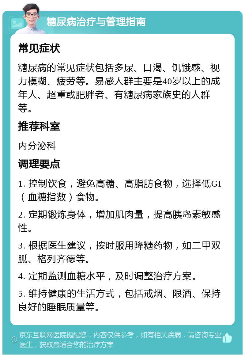 糖尿病治疗与管理指南 常见症状 糖尿病的常见症状包括多尿、口渴、饥饿感、视力模糊、疲劳等。易感人群主要是40岁以上的成年人、超重或肥胖者、有糖尿病家族史的人群等。 推荐科室 内分泌科 调理要点 1. 控制饮食，避免高糖、高脂肪食物，选择低GI（血糖指数）食物。 2. 定期锻炼身体，增加肌肉量，提高胰岛素敏感性。 3. 根据医生建议，按时服用降糖药物，如二甲双胍、格列齐德等。 4. 定期监测血糖水平，及时调整治疗方案。 5. 维持健康的生活方式，包括戒烟、限酒、保持良好的睡眠质量等。