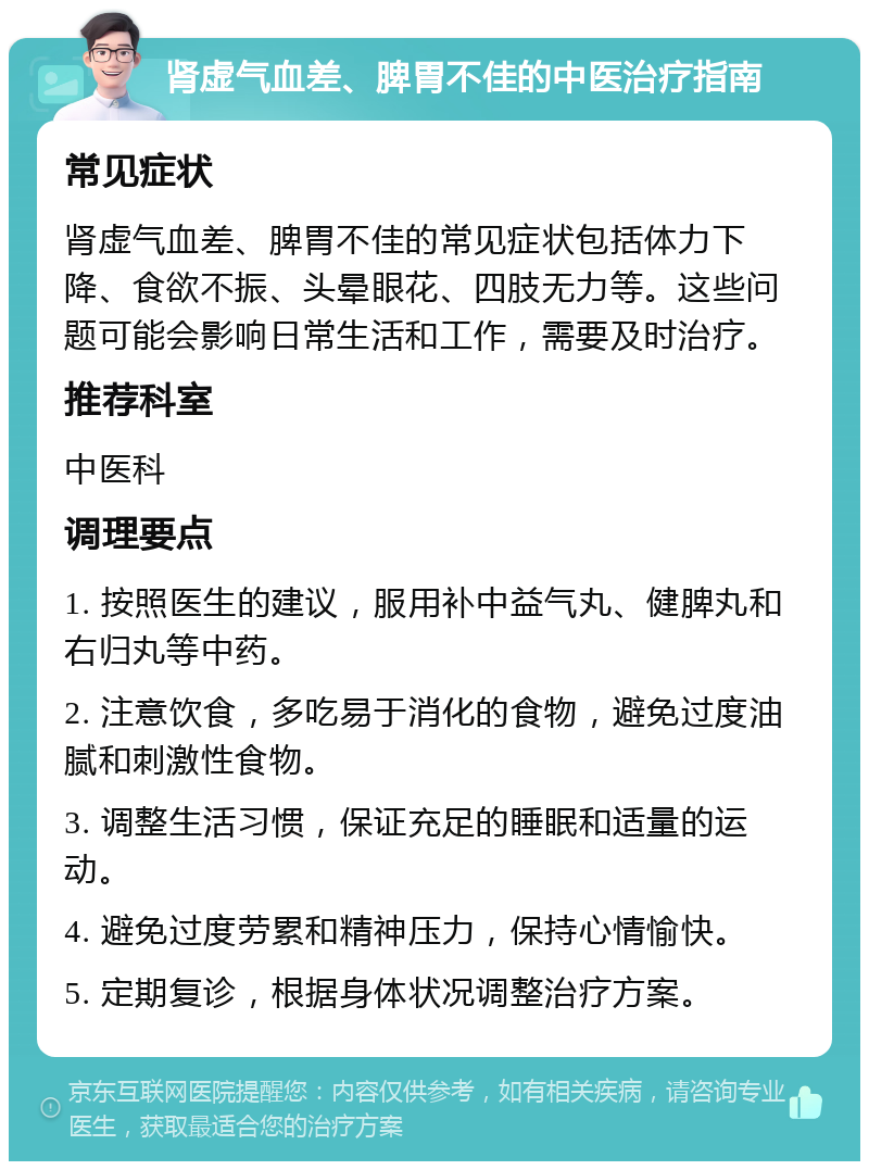 肾虚气血差、脾胃不佳的中医治疗指南 常见症状 肾虚气血差、脾胃不佳的常见症状包括体力下降、食欲不振、头晕眼花、四肢无力等。这些问题可能会影响日常生活和工作，需要及时治疗。 推荐科室 中医科 调理要点 1. 按照医生的建议，服用补中益气丸、健脾丸和右归丸等中药。 2. 注意饮食，多吃易于消化的食物，避免过度油腻和刺激性食物。 3. 调整生活习惯，保证充足的睡眠和适量的运动。 4. 避免过度劳累和精神压力，保持心情愉快。 5. 定期复诊，根据身体状况调整治疗方案。