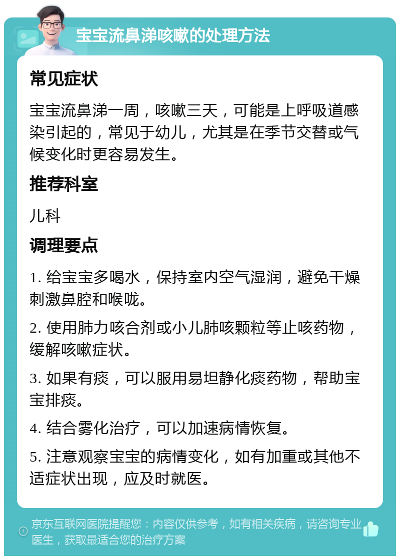 宝宝流鼻涕咳嗽的处理方法 常见症状 宝宝流鼻涕一周，咳嗽三天，可能是上呼吸道感染引起的，常见于幼儿，尤其是在季节交替或气候变化时更容易发生。 推荐科室 儿科 调理要点 1. 给宝宝多喝水，保持室内空气湿润，避免干燥刺激鼻腔和喉咙。 2. 使用肺力咳合剂或小儿肺咳颗粒等止咳药物，缓解咳嗽症状。 3. 如果有痰，可以服用易坦静化痰药物，帮助宝宝排痰。 4. 结合雾化治疗，可以加速病情恢复。 5. 注意观察宝宝的病情变化，如有加重或其他不适症状出现，应及时就医。