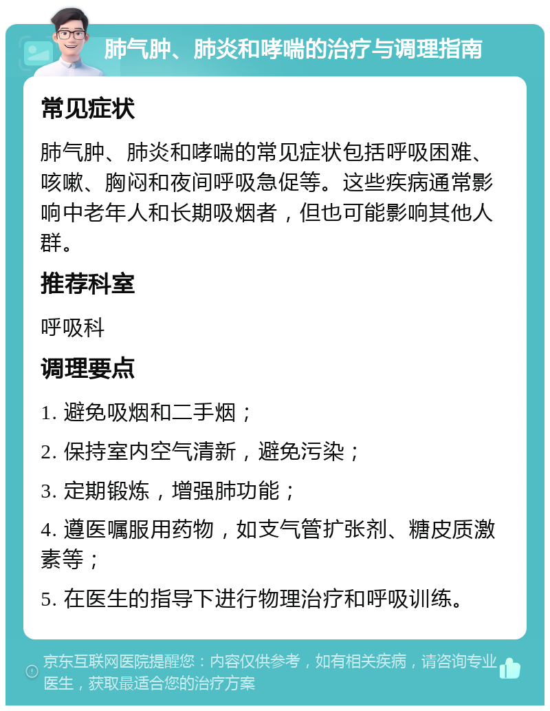 肺气肿、肺炎和哮喘的治疗与调理指南 常见症状 肺气肿、肺炎和哮喘的常见症状包括呼吸困难、咳嗽、胸闷和夜间呼吸急促等。这些疾病通常影响中老年人和长期吸烟者，但也可能影响其他人群。 推荐科室 呼吸科 调理要点 1. 避免吸烟和二手烟； 2. 保持室内空气清新，避免污染； 3. 定期锻炼，增强肺功能； 4. 遵医嘱服用药物，如支气管扩张剂、糖皮质激素等； 5. 在医生的指导下进行物理治疗和呼吸训练。