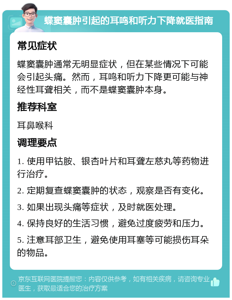 蝶窦囊肿引起的耳鸣和听力下降就医指南 常见症状 蝶窦囊肿通常无明显症状，但在某些情况下可能会引起头痛。然而，耳鸣和听力下降更可能与神经性耳聋相关，而不是蝶窦囊肿本身。 推荐科室 耳鼻喉科 调理要点 1. 使用甲钴胺、银杏叶片和耳聋左慈丸等药物进行治疗。 2. 定期复查蝶窦囊肿的状态，观察是否有变化。 3. 如果出现头痛等症状，及时就医处理。 4. 保持良好的生活习惯，避免过度疲劳和压力。 5. 注意耳部卫生，避免使用耳塞等可能损伤耳朵的物品。